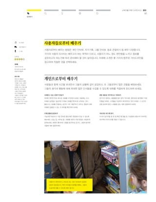 37 
발견하기 
교육자를 위한 디자인사고 / 툴킷 
사용자들로부터 배우기 
사용자로부터 배우는 방법은 개인 인터뷰, 자가기록, 그룹 인터뷰, 동료 관찰하기 등 매우 다양합니다. 
각각의 사용자 리서치는 배우고자 하는 목적이 다르고, 사용자가 어느 정도 편안함을 느끼고 정보를 
공유하고자 하는가에 따라 준비해야 할 것이 달라집니다. 아래에 소개된 몇 가지의 범주와 가이드라인을 
참고하여 적절한 것을 선택하세요. 
개인으로부터 배우기 
사람들과 함께 시간을 보내면서 그들의 상황에 깊이 공감하고, 또 그들로부터 많은 것들을 배워보세요. 
그들의 생각과 행동에 대해 최대한 많은 단서들을 수집할 수 있도록 대화를 적절하게 유도하여 보세요. 
신뢰할 수 있는 분위기 만들기 
최대한 편안한 톤과 매너로 대화를 시작하여 보세요. 처음에는 조사 
자체와 상관없는 일상적인 주제로 대화를 편안하게 시작하는 것이 
좋습니다. 대화를 진행하는 공간이 너무 개방적이기 보다는 충분히 대화 
자체에 집중할 수 있는 지 여부를 확인하여 보세요. 
주변상황에 집중하기 
가능하면 대상자가 가장 친숙한 환경 혹은 현장에서 만날 수 있도록 
해보세요. (교실, 집, 사무실 등) 대화를 하면서 주변 환경도 세심하게 
살펴보세요. 분명히 흥미로운 것들을 발견하실 겁니다. 그렇게 발견한 
것들에 대해 질문하세요. 
관찰 내용을 즉각적으로 기록하기 
참가자가 말하는 내용들을 많이 받아 적으세요. 흥미로운 발언들은 직접 
인용을 하세요. 그것들을 지금부터 해석하려고 하지 마세요. 그 순간의 
관찰 결과와 받은 느낌들을 담는 데에 집중하여 보세요, 
지속적인 피드백 받기 
리서치 참가자들 중 한 명 혹은 몇 명을 팀 구성원에 포함시켜 지속적인 
피드백과 아이디어를 얻을 수 있습니다. 
45-90분 
상호작용하기 
2-3명 
난이도 
결과물 
개개인의 욕구와 
동기부여 요소에 대한 
심층적인 통찰력 
유의 사항 
현장 조사 활동은 
완전히 새로운 관점을 
가져볼 수 있는 소중한 
기회입니다. 여러분과 
대화를 나누는 파트너를 
전문가로 간주하세요. 
그들로 하여금 질문을 
하는 여러분들이 
그들보다 뭔가를 더 많이 
알고 있다고 느끼게끔 
하면 안됩니다. 특히 
어린이들과 이야기 할 때 
이 점을 명심해주세요. 
사용자가 편안하게 느끼도록 하는 것은 인터뷰의 성공에 
상당히 중요합니다. 특히 아이들과 함께할 때에는 그들의 
눈높이에 맞출 수 있도록 해야 합니다. 
 