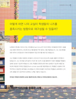 교육자를 위한 디자인사고 / 툴킷 
4 
어떻게 하면 나의 교실이 학생들의 니즈를 
충족시키는 방향으로 재구성될 수 있을까? 
뉴욕에서 2학년을 가르치고 있는 마이클(Michael Schurr)은 자신이 한번도 아이들에게 무엇이 그들을 
교실 내에서 편안하게 느끼도록 만드는지를 물어본 적이 없다는 것을 깨달았습니다. 그는 교실 환경을 
위한 최적의 디자인을 찾기 위해 아이들에게 직접 이야기를 해보기로 하였습니다. 
그는 학생들의 의견을 수렴하여, 아이들의 니즈와 요구가 잘 드러나도록 교실을 새롭게 디자인할 수 
있었습니다. 그는 게시판을 낮게 달아서 자신이 몇 시간씩 시간을 할애하며 구성한 내용물을 학생들이 
실제로 잘 볼 수 있도록 하였습니다. 또한, 학생들이 편안한 분위기에서 공부할 수 있도록 비좁은 방 
대신에 개방성이 부여된 전용공간(semi-private space)을 제공하였습니다. 학생들은 교실에서 더욱 
적극적이고 유동적인 움직임을 나타내었습니다. 현재 마이클은 지속적으로 학생들과 교류하면서 그의 
교육 경험을 보다 효과적으로 설계하는 노력을 기울이고 있습니다. 
마이클은 학생들의 관점에서 교실을 새롭게 창조하는 방법으로 디자인을 활용하고 있습니다. 
교사 개인이 디자인을 활용한 사례 
 
