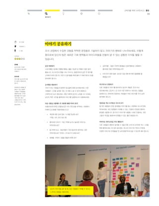 해석하기 
교육자를 위한 디자인사고 / 툴킷 
44 
30-60분 
직접해보기 
2-3명 
난이도 
결과물 
당신의 팀이 수집한 
모든 정보에 대해 함께 
이해하기 
유의사항 
이야기를 나눌 때 한 번에 
한 사람씩 진행하도록 
합니다. 
현장에서의 경험을 잘 
살릴 수 있는 생생한 
사례들과 디테일들을 
곁들여보세요. 아직은 
일반화를 하거나 옳고 
그름 내지는 좋고 
나쁨을 평가하기 위한 
단계가 아니라는 것을 
명심하세요. 
이야기 공유하기 
조사 과정에서 수집한 것들을 딱딱한 문장들로 기술하지 말고, 이야기의 형태로 나누어보세요. 이렇게 
함으로써 당신의 팀은 새로운 기회 영역들과 아이디어들을 만들어 낼 수 있는 공통된 지식을 쌓을 수 
있습니다. 
공간 마련하기 
스토리텔링 세션을 진행할 때에는 활용 가능한 빈 벽들이 많은 방이 
좋습니다. 포스트잇과 펜을 나눠 가지시고, 플립차트와 같은 큰 종이를 
근처에 두어야 합니다. 또한 이 종이들을 벽에 붙이기 위해 테이프 등을 
준비해야 합니다. 
순서대로 발표하기 
각자가 만난 사람들과 방문한 장소들에 대해 묘사해보세요. 다른 
사람들이 그것을 실제로 겪는 것 처럼 느낄 수 있게 생생하고 
구체적으로 묘사 해보세요. 관찰 직후에 당신의 노트를 다시 보세요. 
당신이 찍은 사진을 출력하여 이야기를 설명하는데 사용해보세요. 
다음 사항을 포함해서 각 사람에 대해 이야기 하기 
프롬프트(즉각적인 관찰(당신은 이미 첫인상을 포착하는 과정에서 
아래의 요소들을 이용하였습니다.)) 
적극적으로 경청하기 
다른 사람들의 이야기를 들으면서 당신이 깨달은 것과 비교. 
대조해보세요. 당신이 느낀 것과 다른 부분이나 대조되는 점들을 
살펴보시고, 반복되어 등장하는 부분들이 어떤 것인지를 주의 깊게 
생각해야 합니다. 
정보들을 작은 조각들로 나누어 보기 
필기한 내용들과 관찰 결과들을 이야기를 듣는 과정에서 포스트잇에 
적어보세요. 모든 팀원들이 이해할 수 있는 간결하고 완성된 형태의 
문장을 사용합니다. 참가자가 이야기한 내용을 그대로 인용하는 것은 
그들의 의견을 생생하게 반영할 수 있는 좋은 방법입니다. 
이야기로 주변 공간을 가득 채워보기 
다른 사람들이 충분히 알아볼 수 있을 만큼 크게 포스트잇에 적고 그것을 
벽에 붙여보세요. 한 장의 종이에는 하나의 이야기만 적어서 추후에 
다양한 이야기와 관점들을 한 눈에 종합적으로 볼 수 있도록 해야 합니다. 
» 
» 
개인에 대한 상세 정보: 누구를 만났었나요? 
(직업, 나이, 만난 장소 등) 
흥미로운 이야기: 가장 기억에 남거나 놀라운 이야기는 
무엇이었나요? 
동기부여 요소: 대상자들이 가장 중요하게 생각하는 것은 
무엇이었나요? 무엇이 그의 동기가 되었나요? 
장애물: 무엇이 그들을 힘들게 하였나요? 
» 
» 
» 
» 
상호작용: 그들이 주변의 환경들과 상호작용하는 과정에서 
흥미로운 점은 무엇이었습니까? 
미처 하지 못한 질문: 당신은 다음 대화 때 어떤 질문들을 할 
예정입니까? 
당신이 이야기를 공유 할 때, 모든 사람들이 기여할 수 있다고 
느껴지는 방법을 사용하세요. 
 