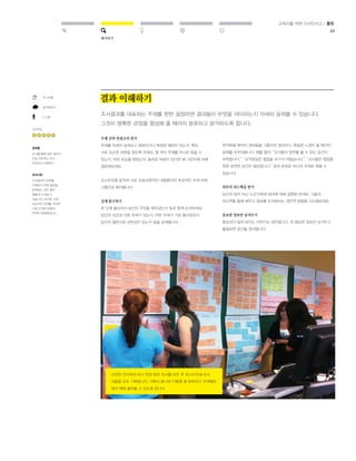 해석하기 
교육자를 위한 디자인사고 / 툴킷 
46 
결과 이해하기 
조사결과를 대표하는 주제를 한번 설정하면 결과들이 무엇을 의미하는지 자세히 살펴볼 수 있습니다. 
그것이 명확한 관점을 형성해 줄 때까지 분류하고 분석하도록 합니다. 
주제 간의 연결고리 찾기 
주제를 자세히 살펴보고 중복되거나 특정한 패턴이 있는지, 혹은 
서로 모순된 부분을 찾도록 하세요. 몇 개의 주제를 하나로 묶을 수 
있는지, 어떤 모순을 찾았는지, 놀라운 부분이 있다면 왜 그런지에 대해 
질문해보세요. 
포스트잇을 움직여 서로 상호보완적인 내용들끼리 추상적인 주제 하에 
그룹으로 묶어봅니다. 
깊게 탐구하기 
한 단계 물러서서 당신이 무엇을 찾아냈는지 팀과 함께 논의하세요. 
당신의 의견과 다른 주제가 있는지, 어떤 주제가 가장 흥미로운지, 
당신의 챌린지와 관련성이 있는지 등을 살펴봅니다. 
최적화될 때까지 정보들을 그룹으로 정리하고, 확실한 느낌이 들 때까지 
표제를 바꾸어봅니다. 예를 들어, “교사들이 업무를 볼 수 있는 공간이 
부족합니다.”, “교직원실은 협업을 하기가 어렵습니다.”, “교사들은 협업을 
위한 유연한 공간이 필요합니다.” 등의 문장은 하나의 주제로 묶을 수 
있습니다. 
외부의 피드백을 받기 
당신의 팀이 아닌 누군가에게 테마에 대해 설명해 보세요. 그들의 
피드백을 통해 배우고 정보를 조직화하는 대안적 방법을 시도해보세요. 
중요한 정보만 남겨두기 
중요하지 않아 보이는 이야기는 정리합니다. 꼭 필요한 정보만 남겨두고 
불필요한 공간을 정리합니다. 
25-60분 
생각해보기 
2-5명 
난이도 
결과물 
조사를 통해 얻은 결과가 
진정 의미하는 바가 
무엇인지 이해하기 
유의사항 
조사결과의 의미를 
이해하기 위해 질문을 
반복하는 것은 매우 
힘들게 느껴질 수 
있습니다. 하지만, 이런 
모순적인 단계를 거치면 
다음 단계의 방향과 
목적이 분명해집니다. 
다양한 인터뷰와 유사 현장 방문 조사를 마친 후 포스트잇에 조사 
내용을 모두 기록합니다. 기록이 끝나면 이들을 잘 분류하고 주제별로 
묶어 벽에 붙여둘 수 있도록 합니다. 
 