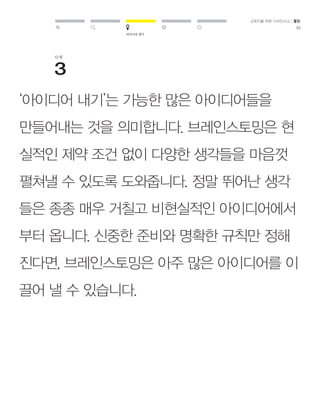아이디어 내기 
교육자를 위한 디자인사고 / 툴킷 
51 
단계 
‘아이디어 내기’는 가능한 많은 아이디어들을 
만들어내는 것을 의미합니다. 브레인스토밍은 현 
실적인 제약 조건 없이 다양한 생각들을 마음껏 
펼쳐낼 수 있도록 도와줍니다. 정말 뛰어난 생각 
들은 종종 매우 거칠고 비현실적인 아이디어에서 
부터 옵니다. 신중한 준비와 명확한 규칙만 정해 
진다면, 브레인스토밍은 아주 많은 아이디어를 이 
끌어 낼 수 있습니다. 
 