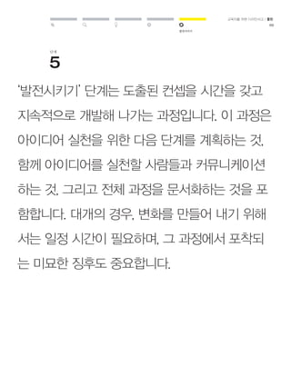 발전시키기 
교육자를 위한 디자인사고 / 툴킷 
69 
단계 
‘발전시키기’ 단계는 도출된 컨셉을 시간을 갖고 
지속적으로 개발해 나가는 과정입니다. 이 과정은 
아이디어 실천을 위한 다음 단계를 계획하는 것, 
함께 아이디어를 실천할 사람들과 커뮤니케이션 
하는 것, 그리고 전체 과정을 문서화하는 것을 포 
함합니다. 대개의 경우, 변화를 만들어 내기 위해 
서는 일정 시간이 필요하며, 그 과정에서 포착되 
는 미묘한 징후도 중요합니다. 
 