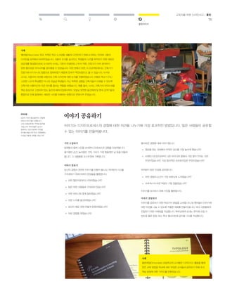 발전시키기 
교육자를 위한 디자인사고 / 툴킷 
75 
흥미로운 경험에 대해 이야기합니다. 
» 영감을 얻는 과정에서 무엇이 당신을 가장 놀라게 했습니까? 
여러분이 받은 인상을 공유합니다. 
» 어떤 경험의 순간이 가장 보람되게 느껴졌습니까? 
이야기 전달하기 
이야기를 공유하기 위한 여러가지 방법을 고려합니다. 팀 멤버들이 이야기에 
대한 의견을 나눌 수 있도록 적절한 재료를 만들어 봅니다. 여러 사람들에게 
전달하기 위한 이메일을 작성합니다. 학부모에게 보내는 편지에 쓰일 수 
있도록 짧은 문장, 또는 학교 웹사이트에 공지할 기사를 작성합니다. 
이야기 공유하기 
이야기는 디자인프로세스의 경험에 대한 의견을 나누기에 가장 효과적인 방법입니다. 많은 사람들이 공유할 
수 있는 이야기를 만들어봅니다. 
유의사항 
당신이 이야기를 들려주는 관증에 
따라서 이야기를 수정합니다. 
교장 선생님에게는 무엇을 들려줄 
것입니까? 학부모들은 당신이 
들려주는 이야기로부터 무엇을 
얻기를 바랍니까? 학교 위원회에는 
이것을 어떻게 전달할 것입니까? 
기억 수집하기 
팀원들과 함께 시간을 보내면서 프로세스의 경험을 되살려봅니다. 
즐거웠던 순간, 놀라웠던 기억, 그리고 가장 힘들었던 날 등을 떠올려 
봅니다. 그 내용들을 포스트잇에 기록합니다. 
이야기 만들기 
당신의 경험과 관련된 이야기를 만들어 봅니다. 여러분의 사고를 
구조화하기 위해 아래의 문장들을 활용합니다. 
어떤 챌린지로부터 시작하였습니까? 
팀은 어떤 사람들로 구성되어 있습니까? 
어떤 파트너와 함께 일하였습니까? 
어떤 니즈를 발견하였습니까? 
당신이 배운 것에 어떻게 반응하였습니까? 
어떤 경험을 하였습니까? 
» 
» 
» 
» 
» 
» 
» 
브레인스토밍으로부터 나온 아이디어 중에서 가장 말이 안되는 것은 
무엇이었습니까? 가장 창의적인 프로토타입은 무엇이었습니까? 
» 
프로세스의 어떤 부분이 가장 힘들었습니까? 
이야기를 묘사하기 위해 사진을 활용합니다. 
사례 
앨버말(Albermarle) 학교 지역은 학교 도서관을 새롭게 디자인하기 위해 논의하는 자리에 그들의 
디자인을 요약해서 보여주었습니다. 사용자 조사를 실시하고, 학생들의 니즈를 파악하기 위한 새로운 
공감대를 형성함으로써, 도서관의 사서는 기존의 컨설턴트나 부서 직원, 건축가가 미처 생각하지 
못한 흥미로운 아이디어를 생각해낼 수 있었습니다. 어떤 면에서 보면, 이 프로젝트에서는 건축가가 
전문가로서가 아니라 청중으로 참여하였기 때문에 전세가 역전되었다고 볼 수 있습니다. 사서와 
교사는 사용자의 의견을 바탕으로 건축 디자인에 대한 논의를 진행하였습니다. 이들은 학교가 지닌 
고유한 니즈의 특성뿐만 아니라 오늘날 학생들이 지닌 독특한 성향을 건축가들이 이해할 수 있도록 
건축가와 사용자간의 의견 차이를 좁히는 역할을 하였습니다. 예를 들어, 사서는 건축가의 마인드셋을 
책상 중심으로 고정되어 있는 동선의 패러다임에서부터, 오늘날 유연한 동선체계 및 현대 검색기술의 
통합으로 인해 발생하는 새로운 니즈를 이해하는 방향으로 변화시켜 주었습니다. 
사례 
올몬데일(Ormondale) 초등학교의 교사들은 디자인사고 활동을 통해 
얻은 교육 방법을 학교에 새로 부임한 교사들과 공유하기 위해 조사 
학습 방법에 대한 가이드를 만들었습니다. 
 