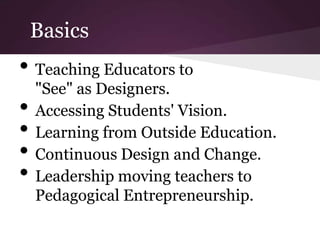 Basics
• Teaching Educators to
    "See" as Designers.
•   Accessing Students' Vision.
•   Learning from Outside Education.
•   Continuous Design and Change.
•   Leadership moving teachers to
    Pedagogical Entrepreneurship.
 