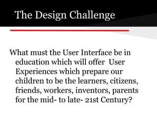 The Design Challenge


What must the User Interface be in
 education which will offer User
 Experiences which prepare our
 children to be the learners, citizens,
 friends, workers, inventors, parents
 for the mid- to late- 21st Century?
 