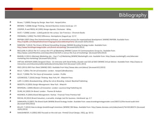 Bibliography


Brown, T (2009) Change by Design. New York : HarperCollins



BROWN, T (2008) Design Thinking. Harvard Business review (June) pp. 1-9



COOPER, R and PRESS, M (1995) Design Agenda. Chichester : Wiley



DUST, F (2008) London : a field guide for the curious. San Francisco : Chronicle Books



FREDMAN, C (2002) The IDEO Difference. Hemispheres (August) pp. 52-57



RAPIDBI (2007) Deep Dive brainstorming technique, an innovative process for organizational development [WWW] RAPIDBI. Available from:
http://rapidbi.com/deepdivebrainstormingorganizationaldevelopment/ [Accessed 10/01/2013]



DAWSON, T (2013) The Drivers Of Brand Storytelling Strategy [WWW] Branding Strategy Insider. Available from:
http://www.brandingstrategyinsider.com/brand-storytelling/ [Accessed 8/01/2013]



MCCLEAN, R (2012) The 4 C's versus the 4 P's of Marketing [WWW] Custom Fit Communications Group Inc. Available from:
http://www.customfitonline.com/news/2012/10/19/4-cs-versus-the-4-ps-of-marketing/ [Accessed 9/01/2013]



BHASIN, H (2011) Alternate Marketing mix – Four C’s of Marketing [WWW] Marketing91.com. Available from: http://www.marketing91.com/alternatemarketing-mix-marketing/ [Accessed 9/01/2013]



VIRTUAL ADVISOR (2000) Designed Chaos - An interview with David Kelley, founder and CEO of IDEO [WWW] Virtual Advisor. Available from: http://www.vainteractive.com/inbusiness/editorial/bizdev/articles/ideo.html [Accessed 11/01.2013]



IDEO (2013) IDEO Fact Sheet [WWW] IDEO. Available from http://www.ideo.com/about/ [Accessed 8/1/2013]



KELLY, T (2001) The Art of Innovation. London : HarperCollinsBusiness



KELLY, T (2006) The Ten Faces of Innovation. London : Profile



LOCKWOOD, T (2010) Design Thinking. New York, NY : Allworth Press



LURY, G (2001) Brandwatching, Lifting the Lid on Branding. Ireland: Blackhall Publishing



MOZOTA, B (2003) Design Management. New York : Allworth



MYERSON, J (2004) Masters of Innovation. London: Laurence King Publishing Ltd.



OLINS, W (2003) On Brand. London : Thames & Hudson



RIEZEBOS, R (2003) Brand Management. Harlow : Financial Times Prentice Hall



ROCHA, M (2012) Brand Valuation, a versatile, strategic tool for business. Interbrand. pp. 2-7



VANAUKEN, B (2007) The Brand Audit [WWW] Brand Strategy Insider. Available from: www.brandingstrategyinsider.com/2007/12/the-brand-audit.html
[Accessed 9/01/2013]



KELLEY, T (2013) How to design breakthrough inventions [WWW] CBS News. Available from: http://www.cbsnews.com/video/watch/?id=50138327n [Accessed
10/01/2013]



SHAUGHNESSY, A (2002) IDEO focused on the end-user. Printed Circuit Design, 19(3), pp. 50-51.

 