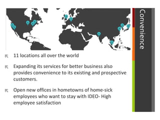 


Expanding its services for better business also
provides convenience to its existing and prospective
customers.



Convenience

11 locations all over the world

Open new offices in hometowns of home-sick
employees who want to stay with IDEO- High
employee satisfaction

 