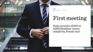 First meeting
Palm turned to IDEO to
fulfill Hawkins’ vision:
simplicity, female user.
in 1 9 9 6 FA L L
 