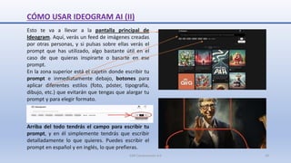 CÓMO USAR IDEOGRAM AI (II)
Esto te va a llevar a la pantalla principal de
Ideogram. Aquí, verás un feed de imágenes creadas
por otras personas, y si pulsas sobre ellas verás el
prompt que has utilizado, algo bastante útil en el
caso de que quieras inspirarte o basarte en ese
prompt.
En la zona superior está el cajetín donde escribir tu
prompt e inmediatamente debajo, botones para
aplicar diferentes estilos (foto, póster, tipografía,
dibujo, etc.) que evitarán que tengas que alargar tu
prompt y para elegir formato.
Arriba del todo tendrás el campo para escribir tu
prompt, y en él simplemente tendrás que escribir
detalladamente lo que quieres. Puedes escribir el
prompt en español y en inglés, lo que prefieras.
SJM Computación 4.0 10
 