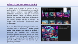 CÓMO USAR IDEOGRAM AI (III)
Si pulsas sobre el campo de escritura lo vas a
poder ampliar. En él, debajo de los prompts verás
que tienes botones para aplicar estilos
distintos a la imagen sin tener que añadirlos al
prompt. Además, abajo a la derecha también
tendrás tres opciones para elegir la proporción
del tamaño. Cuando escribas el prompt y lo
tengas todo configurado, simplemente pulsa
en Generate.
Y ya está. Con estos pasos se generarán cuatro
imágenes con tu descripción. Puedes pulsar
sobre cada imagen para verla en grande y
encontrar las opciones para remezclarla
(modificándola con un nuevo prompt y/o ajuste
sin alterarla por completo), marcarla como
favorita o descargarla. También podrás ver el
prompt usado, y las otras tres que se hayan
generado junto a ella. SJM Computación 4.0 11
 