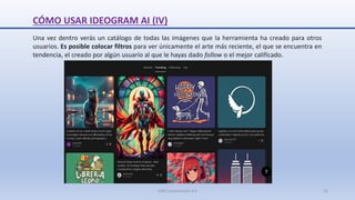 CÓMO USAR IDEOGRAM AI (IV)
Una vez dentro verás un catálogo de todas las imágenes que la herramienta ha creado para otros
usuarios. Es posible colocar filtros para ver únicamente el arte más reciente, el que se encuentra en
tendencia, el creado por algún usuario al que le hayas dado follow o el mejor calificado.
SJM Computación 4.0 12
 