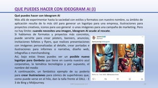QUE PUEDES HACER CON IDEOGRAM AI (I)
Qué puedes hacer con Ideogram AI
Más allá de experimentar hasta la saciedad con estilos y formatos con nuestro nombre, su ámbito de
aplicación resulta de lo más útil para generar un logotipo para una empresa, ilustraciones para
proyectos creativos, iconos para uso general o unas imágenes para una campaña de marketing. Pero
no hay límite: cuando necesites una imagen, Ideogram AI acude al rescate.
Si hablamos de formatos y proyectos más concretos,
puede servirte para crear pósters, banners, anuncios,
invitaciones folletos y flyers, que realices presentaciones
con imágenes personalizadas al detalle, crear portadas e
ilustraciones para informes o narrativa, diseño web,
infografías o merchandising.
Así, bajo estas líneas puedes ver un posible nuevo
logotipo para Genbeta que tiene en cuenta nuestro azul
corporativo, la temática tecnológica y por supuesto, el
nombre del medio
A continuación, un fantástico ejemplo de su poderío
para crear ilustraciones para cómics de superhéroes que,
como puede verse en el hilo, dan la talla frente al DALL - E
3 de Bing y Midjourney. SJM Computación 4.0 13
 