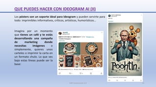 QUE PUEDES HACER CON IDEOGRAM AI (II)
Imagina por un momento
que tienes un café y te estás
desarrollando una campaña
de marketing donde
necesitas imágenes o
simplemente, quieres unos
carteles o imprimir la carta en
un formato chulo. Lo que ves
bajo estas líneas puede ser la
base:
Los pósters son un soporte ideal para Ideogram y pueden servirte para
todo: imprimibles informativos, críticos, artísticos, humorísticos...
SJM Computación 4.0 14
 