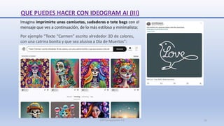 QUE PUEDES HACER CON IDEOGRAM AI (III)
Imagina imprimirte unas camisetas, sudaderas o tote bags con el
mensaje que ves a continuación, de lo más estiloso y minimalista:
Por ejemplo “Texto “Carmen” escrito alrededor 3D de colores,
con una catrina bonita y que sea alusiva a Día de Muertos”:
SJM Computación 4.0 15
 
