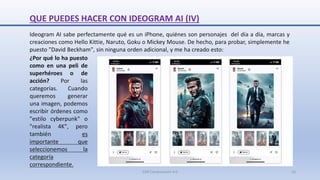QUE PUEDES HACER CON IDEOGRAM AI (IV)
Ideogram AI sabe perfectamente qué es un iPhone, quiénes son personajes del día a día, marcas y
creaciones como Hello Kittie, Naruto, Goku o Mickey Mouse. De hecho, para probar, simplemente he
puesto "David Beckham", sin ninguna orden adicional, y me ha creado esto:
¿Por qué lo ha puesto
como en una peli de
superhéroes o de
acción? Por las
categorías. Cuando
queremos generar
una imagen, podemos
escribir órdenes como
"estilo cyberpunk" o
"realista 4K", pero
también es
importante que
seleccionemos la
categoría
correspondiente.
SJM Computación 4.0 16
 