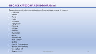 TIPOS DE CATEGORIAS EN IDEOGRAM AI
Categorías que, simplemente, seleccionas al momento de generar la imagen:
 Cinematic
 Vibrant
 Photo
 Poster
 3d render
 Typography
 Painting
 Fashion
 Product
 Illustration
 Anime
 Architecture
 Dark Fantasy
 Graffiti
 Portrait Photography
 Wildlife Photography
 Conceptual art
 Ukiyo-e……….. SJM Computación 4.0 19
 