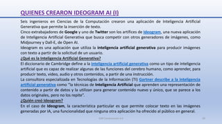 QUIENES CREARON IDEOGRAM AI (I)
Seis ingenieros en Ciencias de la Computación crearon una aplicación de Inteligencia Artificial
Generativa que permite la inserción de texto.
Cinco extrabajadores de Google y uno de Twitter son los artífices de Ideogram, una nueva aplicación
de Inteligencia Artificial Generativa que busca competir con otros generadores de imágenes, como
Midjourney y Dall-E, de Open AI.
Ideogram es una aplicación que utiliza la inteligencia artificial generativa para producir imágenes
con texto a partir de la solicitud de un usuario.
¿Qué es la Inteligencia Artificial Generativa?
El diccionario de Cambridge define a la inteligencia artificial generativa como un tipo de inteligencia
artificial que es capaz de realizar algunas de las funciones del cerebro humano, como aprender, para
producir texto, video, audio y otros contenidos, a partir de una instrucción.
La consultora especializada en Tecnologías de la Información (TI) Gartner describe a la inteligencia
artificial generativa como “la técnicas de Inteligencia Artificial que aprenden una representación de
contenido a partir de datos y la utilizan para generar contenido nuevo y único, que se parece a los
datos originales, pero no los repite”.
¿Quién creó Ideogram?
En el caso de Ideogram, la característica particular es que permite colocar texto en las imágenes
generadas por IA, una funcionalidad que ninguna otra aplicación ha ofrecido al público en general.
SJM Computación 4.0 20
 