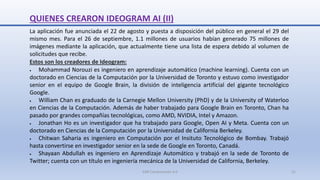 QUIENES CREARON IDEOGRAM AI (II)
La aplicación fue anunciada el 22 de agosto y puesta a disposición del público en general el 29 del
mismo mes. Para el 26 de septiembre, 1.1 millones de usuarios habían generado 75 millones de
imágenes mediante la aplicación, que actualmente tiene una lista de espera debido al volumen de
solicitudes que recibe.
Estos son los creadores de Ideogram:
 Mohammad Norouzi es ingeniero en aprendizaje automático (machine learning). Cuenta con un
doctorado en Ciencias de la Computación por la Universidad de Toronto y estuvo como investigador
senior en el equipo de Google Brain, la división de inteligencia artificial del gigante tecnológico
Google.
 William Chan es graduado de la Carnegie Mellon University (PhD) y de la University of Waterloo
en Ciencias de la Computación. Además de haber trabajado para Google Brain en Toronto, Chan ha
pasado por grandes compañías tecnológicas, como AMD, NVIDIA, Intel y Amazon.
 Jonathan Ho es un investigador que ha trabajado para Google, Open AI y Meta. Cuenta con un
doctorado en Ciencias de la Computación por la Universidad de California Berkeley.
 Chitwan Saharia es ingeniero en Computación por el Insituto Tecnológico de Bombay. Trabajó
hasta convertirse en investigador senior en la sede de Google en Toronto, Canadá.
 Shayaan Abdullah es ingeniero en Aprendizaje Automático y trabajó en la sede de Toronto de
Twitter; cuenta con un título en ingeniería mecánica de la Universidad de California, Berkeley.
SJM Computación 4.0 21
 