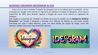 QUIENES CREARON IDEOGRAM AI (III)
 Jenny Lei es el único miembro fundador de Ideogram que ya no trabaja para la compañía. Lei fue
empleada por Google como interna en Ingeniería de Software y trabajó en Ideogram, entre mayo y
septiembre de 2023, para después regresar a Google de nuevo como interna en Ingeniería de
Software.
Este equipo y la promesa de “empujar los límites de lo que es posible con la Inteligencia Artificial
Generativa” han llevado a Ideogram a levantar 16.5 millones de dólares en una ronda semilla
financiada por a16z e Index Ventures, junto con otros fondos de capital de riesgo, como AIX
Ventures, Golden Ventures y Two Small Fish Ventures
SJM Computación 4.0 22
 