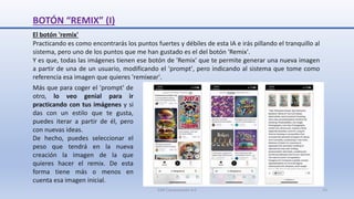 BOTÓN “REMIX” (I)
El botón 'remix'
Practicando es como encontrarás los puntos fuertes y débiles de esta IA e irás pillando el tranquillo al
sistema, pero uno de los puntos que me han gustado es el del botón 'Remix'.
Y es que, todas las imágenes tienen ese botón de 'Remix' que te permite generar una nueva imagen
a partir de una de un usuario, modificando el 'prompt', pero indicando al sistema que tome como
referencia esa imagen que quieres 'remixear'.
Más que para coger el 'prompt' de
otro, lo veo genial para ir
practicando con tus imágenes y si
das con un estilo que te gusta,
puedes iterar a partir de él, pero
con nuevas ideas.
De hecho, puedes seleccionar el
peso que tendrá en la nueva
creación la imagen de la que
quieres hacer el remix. De esta
forma tiene más o menos en
cuenta esa imagen inicial.
SJM Computación 4.0 23
 