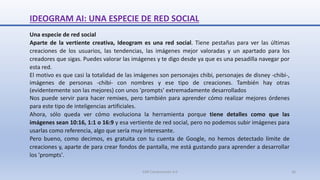 IDEOGRAM AI: UNA ESPECIE DE RED SOCIAL
Una especie de red social
Aparte de la vertiente creativa, Ideogram es una red social. Tiene pestañas para ver las últimas
creaciones de los usuarios, las tendencias, las imágenes mejor valoradas y un apartado para los
creadores que sigas. Puedes valorar las imágenes y te digo desde ya que es una pesadilla navegar por
esta red.
El motivo es que casi la totalidad de las imágenes son personajes chibi, personajes de disney -chibi-,
imágenes de personas -chibi- con nombres y ese tipo de creaciones. También hay otras
(evidentemente son las mejores) con unos 'prompts' extremadamente desarrollados
Nos puede servir para hacer remixes, pero también para aprender cómo realizar mejores órdenes
para este tipo de inteligencias artificiales.
Ahora, sólo queda ver cómo evoluciona la herramienta porque tiene detalles como que las
imágenes sean 10:16, 1:1 o 16:9 y esa vertiente de red social, pero no podemos subir imágenes para
usarlas como referencia, algo que sería muy interesante.
Pero bueno, como decimos, es gratuita con tu cuenta de Google, no hemos detectado límite de
creaciones y, aparte de para crear fondos de pantalla, me está gustando para aprender a desarrollar
los 'prompts'.
SJM Computación 4.0 26
 