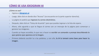 CÓMO SE USA IDEOGRAM AI
¿Cómo se usa?
 Ingresa a ideogram.ai
 Luego, dale click en donde dice “Acceso” (se encuentra en la parte superior derecha).
 La página te pedirá que ingreses tu correo electrónico.
 Después, dale click en “Estoy de Acuerdo” para que puedas ingresar a la lista de espera.
 Ahora, sólo aguarda a que te llegue el correo con un mensaje de la página para comenzar a
generar tus imágenes.
 Cuando ya hayas accedido, lo que vas a hacer es escribir un comando o prompt describiendo lo
que quieres que aparezca en la imagen.
 Primero deberás escribir la o las palabras, y con ello, la IA lo tomará como base para hacer tu
imagen.
SJM Computación 4.0 27
 