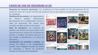 Maquetas de comercio electrónico: Los vendedores en línea pueden ver las descripciones de los
productos antes de la sesión de fotos del producto real, lo que ayuda en la planificación y estrategias
de marketing.
CASOS DE USO DE IDEOGRAM AI (II)
Planificación de eventos: Los organizadores
de eventos pueden proporcionar
descripciones de la configuración, temas o
ideas de decoración del evento para
visualizar posibles entornos del evento.
Ideas de paisajismo: Los creadores de
jardines y los dueños de casas pueden crear
representaciones visuales de los diseños de
jardines o arreglos de plantas descritos, lo
que facilita la planificación y la toma de
decisiones.
Visualización de cosmética y belleza: Las
marcas de belleza o los maquilladores
pueden crear imágenes visuales de estilos
de maquillaje o efectos de productos
basados en descripciones detalladas.
SJM Computación 4.0 29
 