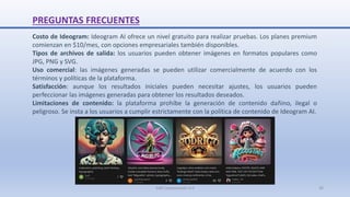 PREGUNTAS FRECUENTES
Costo de Ideogram: Ideogram AI ofrece un nivel gratuito para realizar pruebas. Los planes premium
comienzan en $10/mes, con opciones empresariales también disponibles.
Tipos de archivos de salida: los usuarios pueden obtener imágenes en formatos populares como
JPG, PNG y SVG.
Uso comercial: las imágenes generadas se pueden utilizar comercialmente de acuerdo con los
términos y políticas de la plataforma.
Satisfacción: aunque los resultados iniciales pueden necesitar ajustes, los usuarios pueden
perfeccionar las imágenes generadas para obtener los resultados deseados.
Limitaciones de contenido: la plataforma prohíbe la generación de contenido dañino, ilegal o
peligroso. Se insta a los usuarios a cumplir estrictamente con la política de contenido de Ideogram AI.
SJM Computación 4.0 30
 