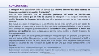 CONCLUSIONES
A Ideogram AI se describieron como un servicio que “permite convertir tus ideas creativas en
imágenes encantadoras en cuestión de segundos”.
Vale la pena mencionar que los resultados generados, así como las descripciones
empleadas son visibles por el resto de usuarios de Ideogram, y en cualquier momento es
posible denunciar las imágenes generadas por otras personas en caso de ser inapropiadas u
ofensivas.
Este nuevo generador de imágenes por IA se diferencia de los otros, por ofrecer la gran opción de
incluir texto en la imagen que se genere. Es decir, que tiene muchas posibilidades, ya que se pueden
crear todo tipo de imágenes para transformarlas en tarjetas de visita, felicitaciones o incluso ese
contenido para publicar en redes sociales, ya que permite incluso cambiar la relación de aspecto de
la imagen generada.
Un gran truco: fijarse en las imágenes generadas por otros para copiar los 'prompts' y así perfilar el
que uno quiera utilizar. Normalmente, se usan términos como 4K (para la resolución) y 'bold' o
negrita para resaltar el texto. De todas formas, con echar un ojo a todas las generaciones que hacen
el resto de usuarios de esta red social, se puede dar con una que encaje perfectamente en lo
buscado.
La plataforma utiliza una evolución dirigida por retroalimentación.
Evoluciona en función de las interacciones y mejoras del usuario, lo que le permite generar imágenes
cada vez más realistas e imaginativas con el tiempo.
SJM Computación 4.0 31
 