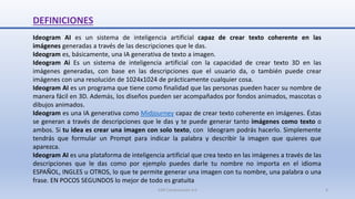 DEFINICIONES
Ideogram AI es un sistema de inteligencia artificial capaz de crear texto coherente en las
imágenes generadas a través de las descripciones que le das.
Ideogram es, básicamente, una IA generativa de texto a imagen.
Ideogram Ai Es un sistema de inteligencia artificial con la capacidad de crear texto 3D en las
imágenes generadas, con base en las descripciones que el usuario da, o también puede crear
imágenes con una resolución de 1024x1024 de prácticamente cualquier cosa.
Ideogram AI es un programa que tiene como finalidad que las personas pueden hacer su nombre de
manera fácil en 3D. Además, los diseños pueden ser acompañados por fondos animados, mascotas o
dibujos animados.
Ideogram es una IA generativa como Midjourney capaz de crear texto coherente en imágenes. Éstas
se generan a través de descripciones que le das y te puede generar tanto imágenes como texto o
ambos. Si tu idea es crear una imagen con solo texto, con Ideogram podrás hacerlo. Simplemente
tendrás que formular un Prompt para indicar la palabra y describir la imagen que quieres que
aparezca.
Ideogram AI es una plataforma de inteligencia artificial que crea texto en las imágenes a través de las
descripciones que le das como por ejemplo puedes darle tu nombre no importa en el idioma
ESPAÑOL, INGLES u OTROS, lo que te permite generar una imagen con tu nombre, una palabra o una
frase. EN POCOS SEGUNDOS lo mejor de todo es gratuita
SJM Computación 4.0 4
 