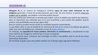 IDEOGRAM AI
Ideogram AI es un sistema de inteligencia artificial capaz de crear texto coherente en las
imágenes generadas a través de las descripciones que le das. De esta manera, si quieres crear una
imagen con tu nombre, una palabra o una frase podrás hacerlo.
Para eso, tendrás que reformular tu prompt para indicar cuál es la palabra que quieras que aparezca.
Aquí, es importante que entiendas que no es una IA perfecta, y que cuanto más palabras quieras
mostrar más posibilidades hay de que alguna falle.
Pero en nuestras pruebas hemos tenido ya resultados bastante sorprendentes.
Lo que debes saber es que la calidad de las creaciones de esta IA en cuanto a los dibujos que genera
están muy cerca de Midjourney, y bastante a la par de Stable Diffusion.
Sin embargo, su capacidad de incluir palabras coherentes es revolucionaria, y actualmente no hay
otros sistemas de inteligencia artificial que lo hayan conseguido.
Por eso, si quieres hacer creaciones que contengan un texto o una palabra, esta es una de las únicas
alternativas disponibles.
De momento es gratis, pero esto podría cambiar con el tiempo según siga desarrollándose.
SJM Computación 4.0 6
 