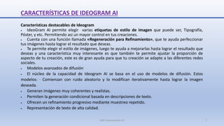 CARACTERÍSTICAS DE IDEOGRAM AI
Características destacables de Ideogram
 IdeoGram AI permite elegir varias etiquetas de estilo de imagen que puede ser, Tipografía,
Póster, y etc. Permitiendo asi un mayor control en tus creaciones.
 Cuenta con una función llamada «Regeneración para Refinamiento», que te ayuda perfeccionar
tus imágenes hasta lograr el resultado que deseas.
 Te permite elegir el estilo de imágenes, luego te ayuda a mejorarlas hasta lograr el resultado que
deseas y una característica muy interesante es que también te permite ajustar la proporción de
aspecto de tu creación, este es de gran ayuda para que tu creación se adapte a las diferentes redes
sociales.
 Modelos avanzados de difusión
 El núcleo de la capacidad de Ideogram AI se basa en el uso de modelos de difusión. Estos
modelos: · Comienzan con ruido aleatorio y lo modifican iterativamente hasta lograr la imagen
deseada.
 Generan imágenes muy coherentes y realistas.
 Permiten la generación condicional basada en descripciones de texto.
 Ofrecen un refinamiento progresivo mediante muestreo repetido.
 Representación de texto de alta calidad.
SJM Computación 4.0 7
 