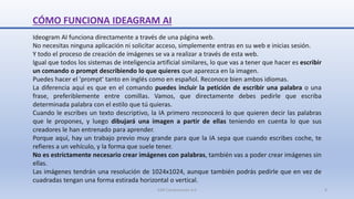 CÓMO FUNCIONA IDEAGRAM AI
Ideogram AI funciona directamente a través de una página web.
No necesitas ninguna aplicación ni solicitar acceso, simplemente entras en su web e inicias sesión.
Y todo el proceso de creación de imágenes se va a realizar a través de esta web.
Igual que todos los sistemas de inteligencia artificial similares, lo que vas a tener que hacer es escribir
un comando o prompt describiendo lo que quieres que aparezca en la imagen.
Puedes hacer el 'prompt' tanto en inglés como en español. Reconoce bien ambos idiomas.
La diferencia aquí es que en el comando puedes incluir la petición de escribir una palabra o una
frase, preferiblemente entre comillas. Vamos, que directamente debes pedirle que escriba
determinada palabra con el estilo que tú quieras.
Cuando le escribes un texto descriptivo, la IA primero reconocerá lo que quieren decir las palabras
que le propones, y luego dibujará una imagen a partir de ellas teniendo en cuenta lo que sus
creadores le han entrenado para aprender.
Porque aquí, hay un trabajo previo muy grande para que la IA sepa que cuando escribes coche, te
refieres a un vehículo, y la forma que suele tener.
No es estrictamente necesario crear imágenes con palabras, también vas a poder crear imágenes sin
ellas.
Las imágenes tendrán una resolución de 1024x1024, aunque también podrás pedirle que en vez de
cuadradas tengan una forma estirada horizontal o vertical.
SJM Computación 4.0 8
 