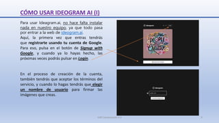 CÓMO USAR IDEOGRAM AI (I)
Para usar Ideagram.ai, no hace falta instalar
nada en nuestro equipo, ya que todo pasa
por entrar a la web de ideogram.ai.
Aquí, la primera vez que entras tendrás
que registrarte usando tu cuenta de Google.
Para eso, pulsa en el botón de Signup with
Google, y cuando ya lo hayas hecho, las
próximas veces podrás pulsar en Login.
En el proceso de creación de la cuenta,
también tendrás que aceptar los términos del
servicio, y cuando lo hagas tendrás que elegir
un nombre de usuario para firmar las
imágenes que creas.
SJM Computación 4.0 9
 