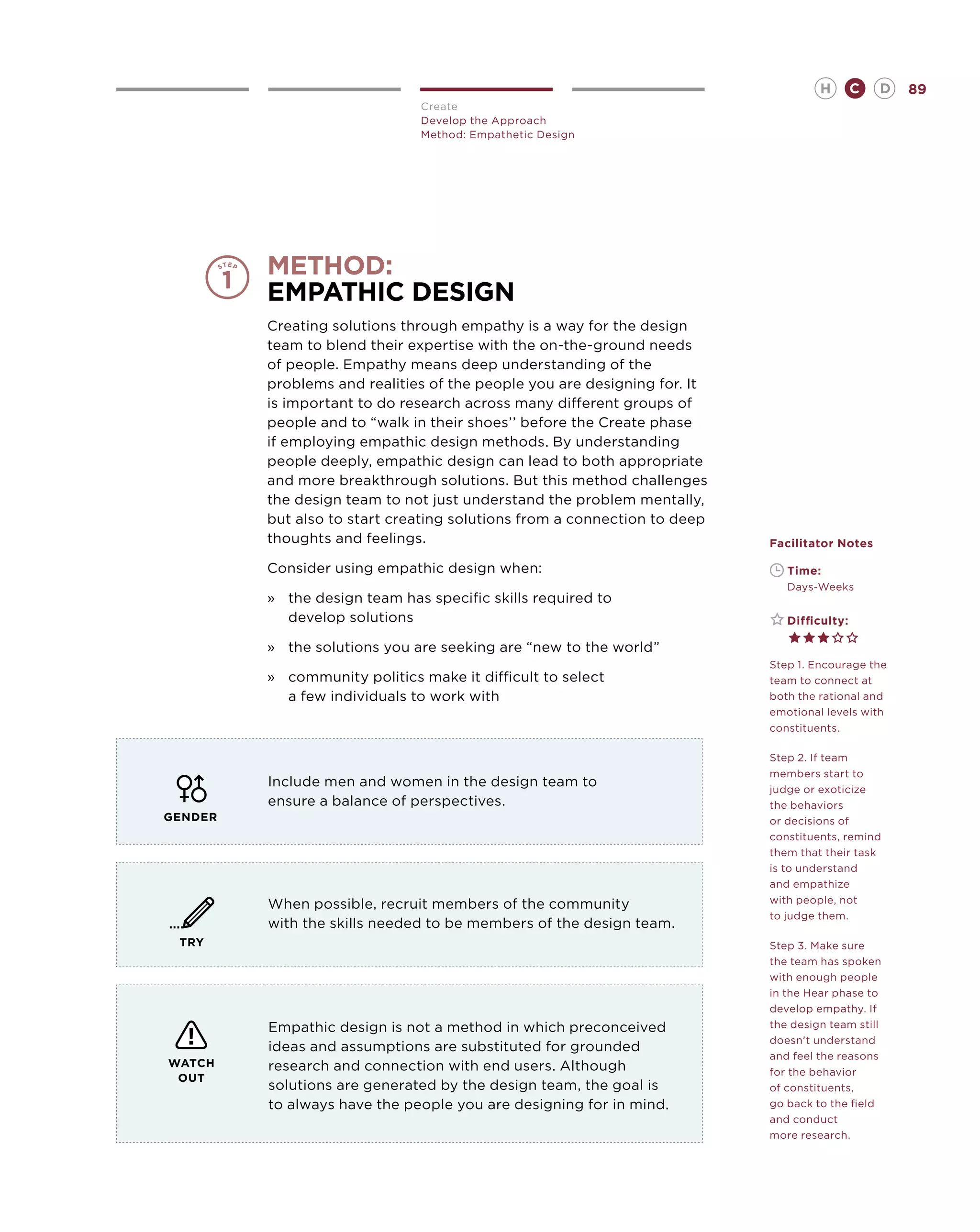 H        C   D   89
                               Create
                               Develop the Approach
                               Method: Empathetic Design




         method:
         Empathic Design
         Creating solutions through empathy is a way for the design
         team to blend their expertise with the on-the-ground needs
         of people. Empathy means deep understanding of the
         problems and realities of the people you are designing for. It
         is important to do research across many different groups of
         people and to “walk in their shoes’’ before the Create phase
         if employing empathic design methods. By understanding
         people deeply, empathic design can lead to both appropriate
         and more breakthrough solutions. But this method challenges
         the design team to not just understand the problem mentally,
         but also to start creating solutions from a connection to deep
         thoughts and feelings.                                           Facilitator Notes

         Consider using empathic design when:                             	   Time:
                                                                          	   Days-Weeks
         »	 the design team has specific skills required to
            develop solutions                                             	   Difficulty:

         »	 the solutions you are seeking are “new to the world”
                                                                          Step 1. Encourage the
         »	 community politics make it difficult to select                team to connect at
            a few individuals to work with                                both the rational and
                                                                          emotional levels with
                                                                          constituents.

                                                                          Step 2. If team
                                                                          members start to
         Include men and women in the design team to                      judge or exoticize
         ensure a balance of perspectives.                                the behaviors
GENDER                                                                    or decisions of
                                                                          constituents, remind
                                                                          them that their task
                                                                          is to understand
                                                                          and empathize
         When possible, recruit members of the community                  with people, not
                                                                          to judge them.
         with the skills needed to be members of the design team.
 TRY                                                                      Step 3. Make sure
                                                                          the team has spoken
                                                                          with enough people
                                                                          in the Hear phase to
                                                                          develop empathy. If
         Empathic design is not a method in which preconceived            the design team still
                                                                          doesn’t understand
         ideas and assumptions are substituted for grounded
                                                                          and feel the reasons
WATCH    research and connection with end users. Although                 for the behavior
 OUT
         solutions are generated by the design team, the goal is          of constituents,
         to always have the people you are designing for in mind.         go back to the field
                                                                          and conduct
                                                                          more research.
 