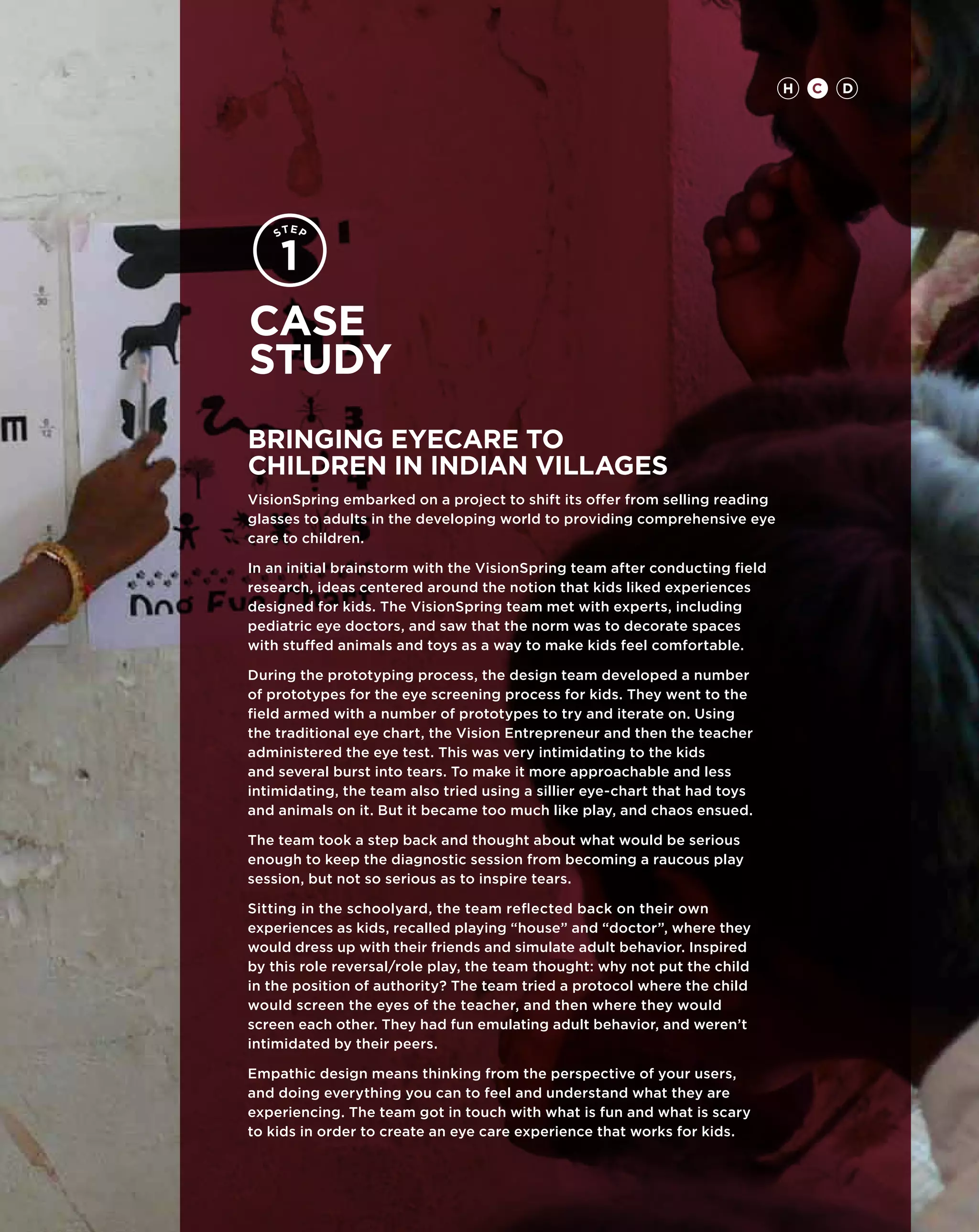 H   C   D




Case
study
Bringing Eyecare to
Children in Indian Villages
VisionSpring embarked on a project to shift its offer from selling reading
glasses to adults in the developing world to providing comprehensive eye
care to children.

In an initial brainstorm with the VisionSpring team after conducting field
research, ideas centered around the notion that kids liked experiences
designed for kids. The VisionSpring team met with experts, including
pediatric eye doctors, and saw that the norm was to decorate spaces
with stuffed animals and toys as a way to make kids feel comfortable.

During the prototyping process, the design team developed a number
of prototypes for the eye screening process for kids. They went to the
field armed with a number of prototypes to try and iterate on. Using
the traditional eye chart, the Vision Entrepreneur and then the teacher
administered the eye test. This was very intimidating to the kids
and several burst into tears. To make it more approachable and less
intimidating, the team also tried using a sillier eye-chart that had toys
and animals on it. But it became too much like play, and chaos ensued.

The team took a step back and thought about what would be serious
enough to keep the diagnostic session from becoming a raucous play
session, but not so serious as to inspire tears.

Sitting in the schoolyard, the team reflected back on their own
experiences as kids, recalled playing “house” and “doctor”, where they
would dress up with their friends and simulate adult behavior. Inspired
by this role reversal/role play, the team thought: why not put the child
in the position of authority? The team tried a protocol where the child
would screen the eyes of the teacher, and then where they would
screen each other. They had fun emulating adult behavior, and weren’t
intimidated by their peers.

Empathic design means thinking from the perspective of your users,
and doing everything you can to feel and understand what they are
experiencing. The team got in touch with what is fun and what is scary
to kids in order to create an eye care experience that works for kids.
 