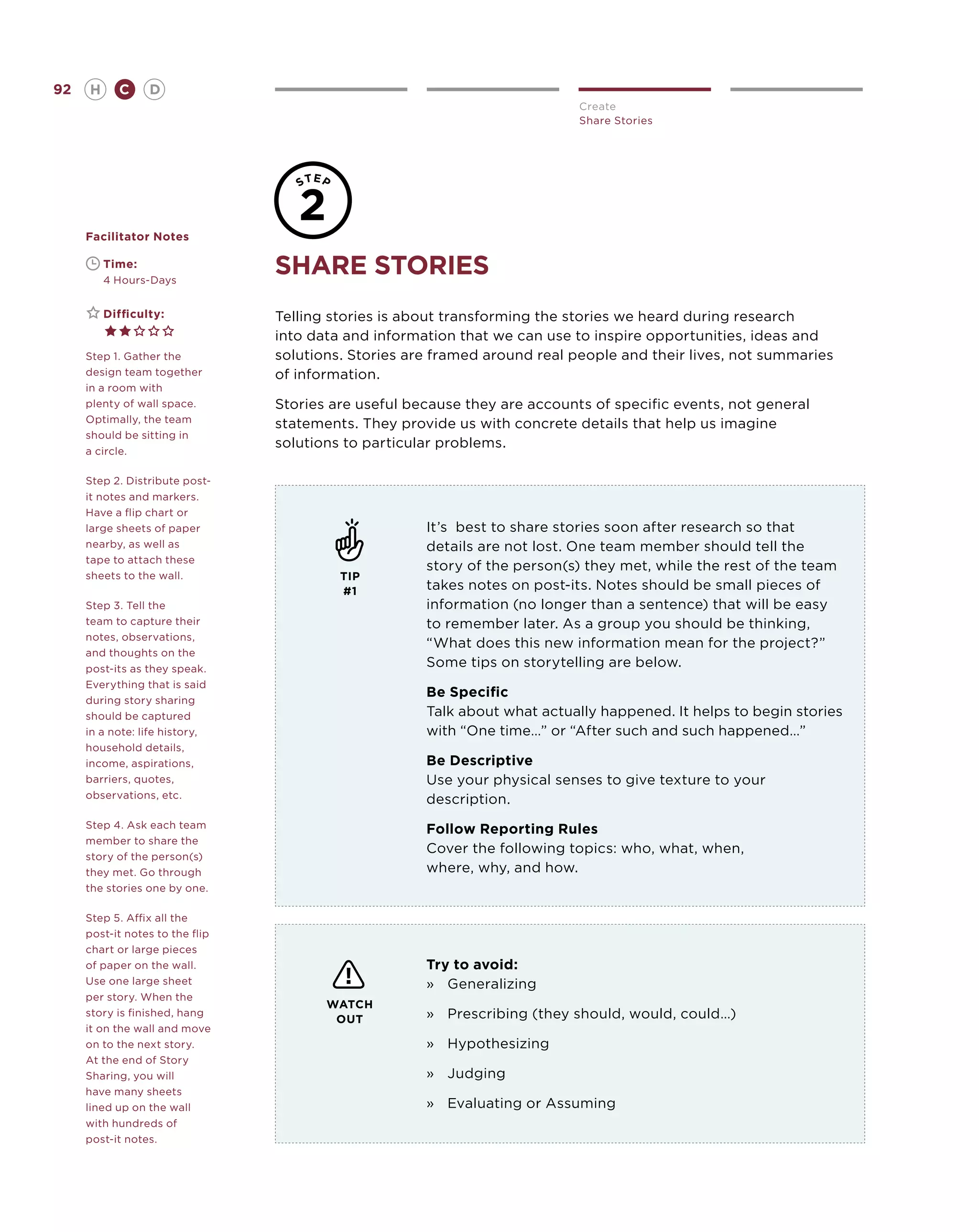 92       H     C     D
                                                                            Create
                                                                            Share Stories




     Facilitator Notes

     	
     	
             Time:
             4 Hours-Days
                                 share stories
     	       Difficulty:         Telling stories is about transforming the stories we heard during research
                                 into data and information that we can use to inspire opportunities, ideas and
     Step 1. Gather the          solutions. Stories are framed around real people and their lives, not summaries
     design team together        of information.
     in a room with
     plenty of wall space.       Stories are useful because they are accounts of specific events, not general
     Optimally, the team         statements. They provide us with concrete details that help us imagine
     should be sitting in
                                 solutions to particular problems.
     a circle.

     Step 2. Distribute post-
     it notes and markers.
     Have a flip chart or
     large sheets of paper                            It’s best to share stories soon after research so that
     nearby, as well as                               details are not lost. One team member should tell the
     tape to attach these
                                                      story of the person(s) they met, while the rest of the team
     sheets to the wall.                  TIP
                                          #1          takes notes on post-its. Notes should be small pieces of
     Step 3. Tell the                                 information (no longer than a sentence) that will be easy
     team to capture their                            to remember later. As a group you should be thinking,
     notes, observations,
                                                      “What does this new information mean for the project?”
     and thoughts on the
     post-its as they speak.
                                                      Some tips on storytelling are below.
     Everything that is said
                                                      Be Specific
     during story sharing
     should be captured                               Talk about what actually happened. It helps to begin stories
     in a note: life history,                         with “One time…” or “After such and such happened…”
     household details,
     income, aspirations,                             Be Descriptive
     barriers, quotes,                                Use your physical senses to give texture to your
     observations, etc.                               description.
     Step 4. Ask each team                            Follow Reporting Rules
     member to share the
                                                      Cover the following topics: who, what, when,
     story of the person(s)
     they met. Go through                             where, why, and how.
     the stories one by one.

     Step 5. Affix all the
     post-it notes to the flip
     chart or large pieces
     of paper on the wall.                            Try to avoid:
     Use one large sheet                              »	Generalizing
     per story. When the
                                        WATCH
     story is finished, hang
                                         OUT          »	Prescribing (they should, would, could…)
     it on the wall and move
     on to the next story.                            »	Hypothesizing
     At the end of Story
     Sharing, you will                                »	 Judging
     have many sheets
     lined up on the wall                             »	 Evaluating or Assuming
     with hundreds of
     post-it notes.
 