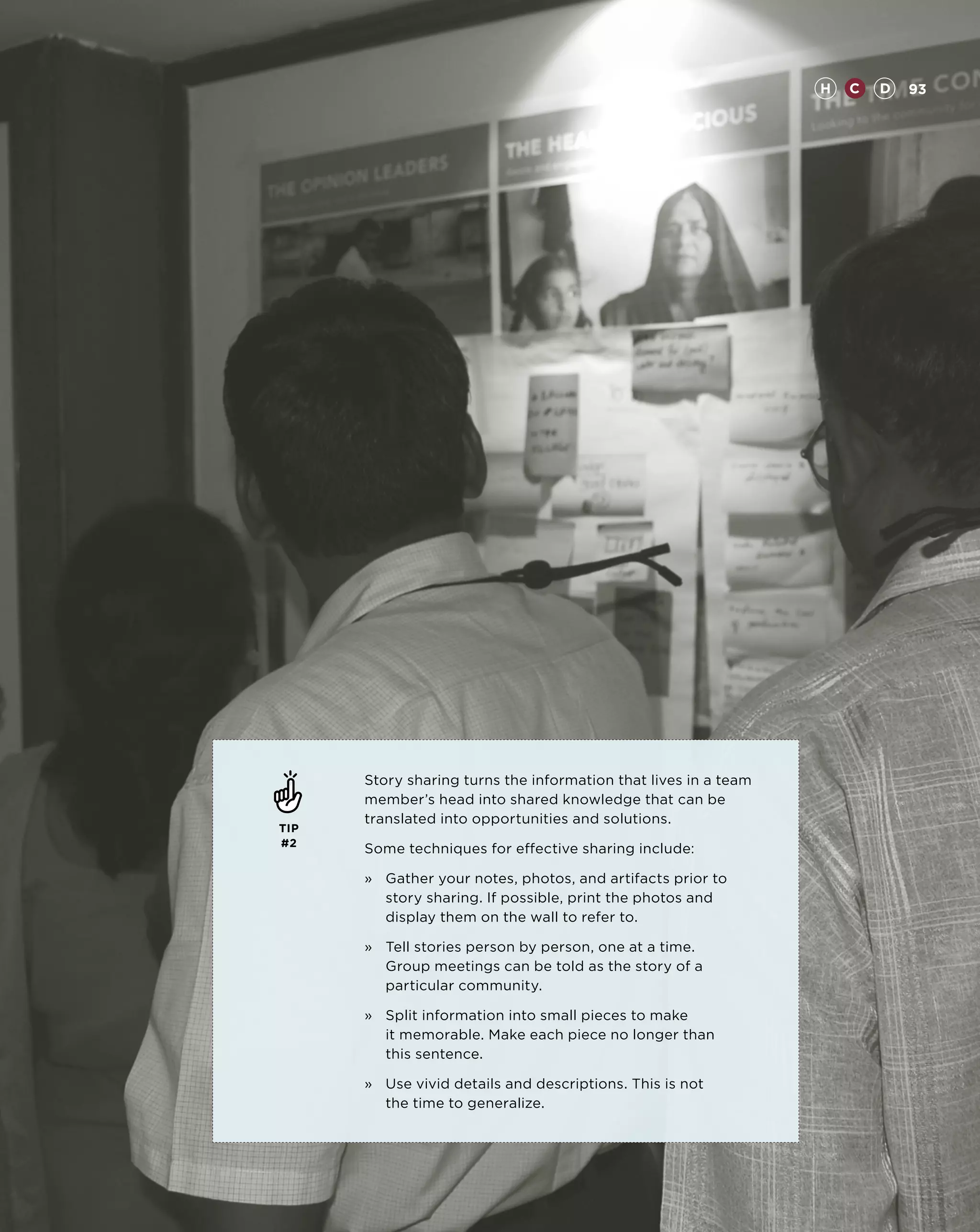 H   C   D   93




      Story sharing turns the information that lives in a team
      member’s head into shared knowledge that can be
      translated into opportunities and solutions.
TIP
#2
      Some techniques for effective sharing include:

      »	Gather your notes, photos, and artifacts prior to
         story sharing. If possible, print the photos and
         display them on the wall to refer to.

      »	Tell stories person by person, one at a time.
         Group meetings can be told as the story of a
         particular community.

      »	Split information into small pieces to make
         it memorable. Make each piece no longer than
         this sentence.

      »	Use vivid details and descriptions. This is not
         the time to generalize.
 
