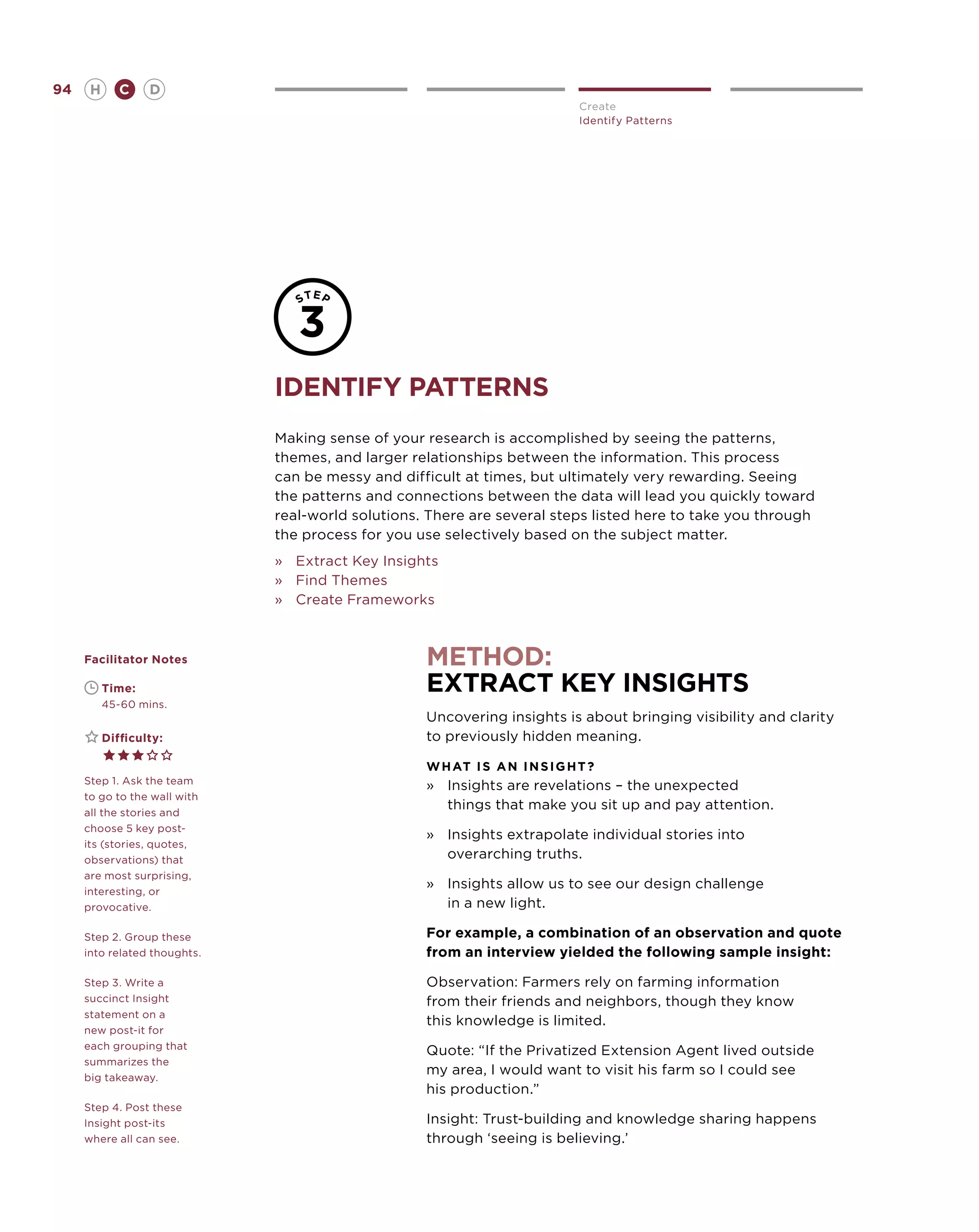 94       H      C    D
                                                                              Create
                                                                              Identify Patterns




                              Identify patterns
                              Making sense of your research is accomplished by seeing the patterns,
                              themes, and larger relationships between the information. This process
                              can be messy and difficult at times, but ultimately very rewarding. Seeing
                              the patterns and connections between the data will lead you quickly toward
                              real-world solutions. There are several steps listed here to take you through
                              the process for you use selectively based on the subject matter.
                              »	 Extract Key Insights
                              »	 Find Themes
                              »	 Create Frameworks



     Facilitator Notes                             method:
     	       Time:                                 extract key insights
     	       45-60 mins.
                                                   Uncovering insights is about bringing visibility and clarity
     	       Difficulty:                           to previously hidden meaning.

                                                   W H AT I S A N I N S I G H T ?
     Step 1. Ask the team
                                                   »	Insights are revelations – the unexpected
     to go to the wall with
     all the stories and
                                                      things that make you sit up and pay attention.
     choose 5 key post-
                                                   »	Insights extrapolate individual stories into
     its (stories, quotes,
     observations) that                               overarching truths.
     are most surprising,
     interesting, or
                                                   »	Insights allow us to see our design challenge
     provocative.                                     in a new light.

     Step 2. Group these                           For example, a combination of an observation and quote
     into related thoughts.                        from an interview yielded the following sample insight:

     Step 3. Write a                               Observation: Farmers rely on farming information
     succinct Insight                              from their friends and neighbors, though they know
     statement on a
                                                   this knowledge is limited.
     new post-it for
     each grouping that
                                                   Quote: “If the Privatized Extension Agent lived outside
     summarizes the
     big takeaway.
                                                   my area, I would want to visit his farm so I could see
                                                   his production.”
     Step 4. Post these
     Insight post-its                              Insight: Trust-building and knowledge sharing happens
     where all can see.                            through ‘seeing is believing.’
 