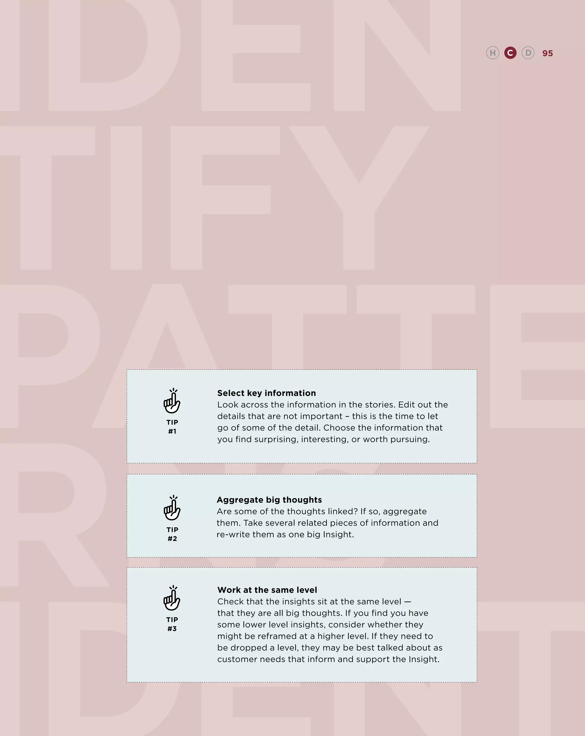 iden                                                              H   C   D   95




tify
patte  Select key information




rns
       Look across the information in the stories. Edit out the
       details that are not important – this is the time to let
 TIP
 #1    go of some of the detail. Choose the information that
       you find surprising, interesting, or worth pursuing.




       Aggregate big thoughts
       Are some of the thoughts linked? If so, aggregate
       them. Take several related pieces of information and
 TIP
 #2
       re-write them as one big Insight.




       Work at the same level
       Check that the insights sit at the same level —
       that they are all big thoughts. If you find you have
 TIP
 #3
       some lower level insights, consider whether they
       might be reframed at a higher level. If they need to
       be dropped a level, they may be best talked about as
       customer needs that inform and support the Insight.
 