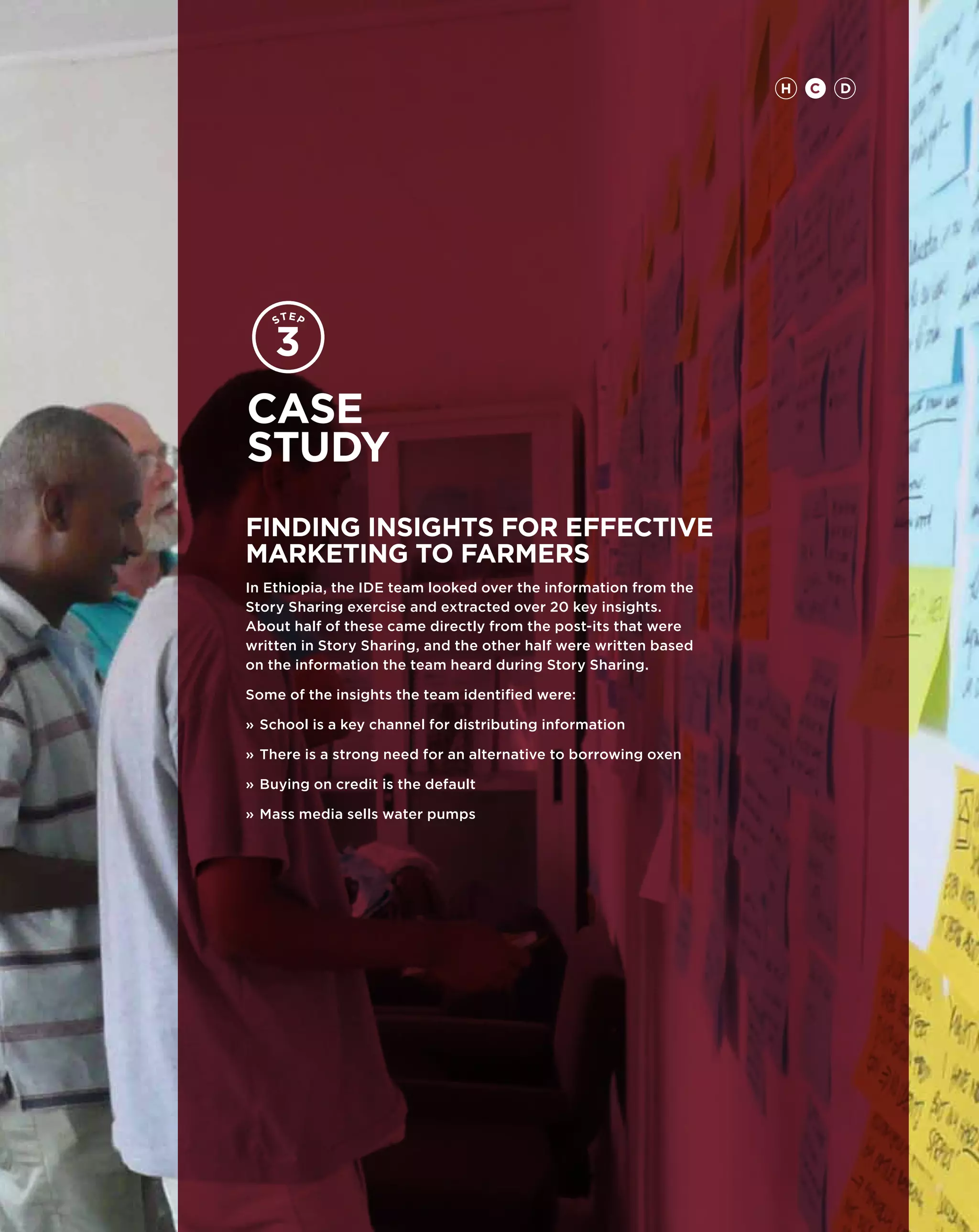 H   CH DC   D   97




Case
study
FINDING INSIGHTS FOR EFFECTIVE
MARKETING TO FARMERS
In Ethiopia, the IDE team looked over the information from the
Story Sharing exercise and extracted over 20 key insights.
About half of these came directly from the post-its that were
written in Story Sharing, and the other half were written based
on the information the team heard during Story Sharing.

Some of the insights the team identified were:

»	School is a key channel for distributing information

»	There is a strong need for an alternative to borrowing oxen

»	Buying on credit is the default

»	Mass media sells water pumps
 