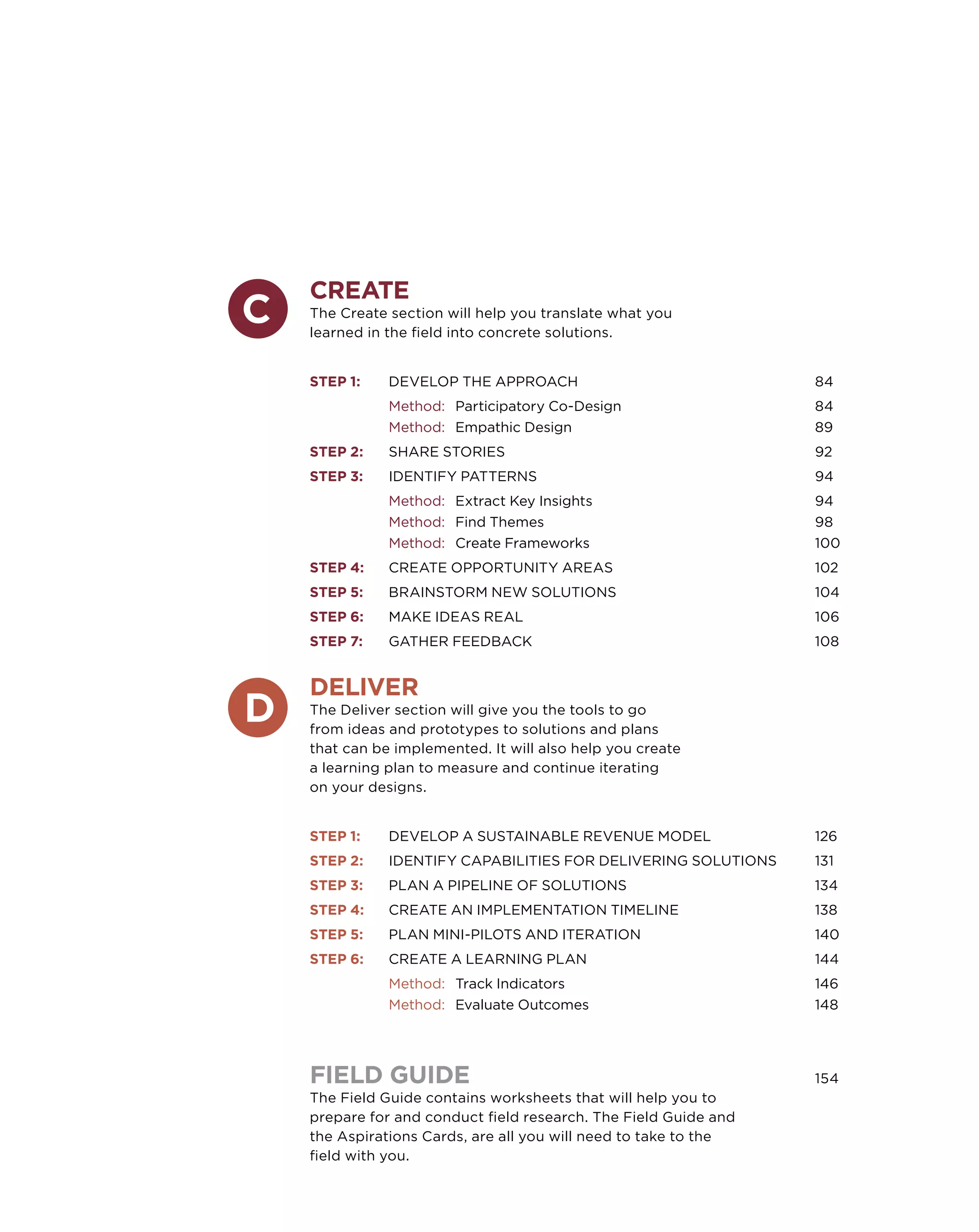 Create
The Create section will help you translate what you
learned in the field into concrete solutions.
	
Step 1: 	   Develop the Approach				                          84
	           Method: 	Participatory Co-Design				              84
	           Method: 	 Empathic Design				                     89
Step 2: 	   Share Stories					                                92
Step 3:	    Identify Patterns					                            94
	           Method: 	 Extract Key Insights				                94
	           Method: 	 Find Themes					                        98
	           Method:	 Create Frameworks				                    100
Step 4: 	   Create Opportunity Areas				                      102
Step 5: 	   Brainstorm New Solutions				                      104
Step 6: 	   Make Ideas Real					                              106
Step 7: 	Gather Feedback					                                 108


Deliver
The Deliver section will give you the tools to go
from ideas and prototypes to solutions and plans
that can be implemented. It will also help you create
a learning plan to measure and continue iterating
on your designs.
	
Step 1: 	   Develop a Sustainable Revenue Model		             126
Step 2: 	   Identify Capabilities for Delivering Solutions	   131
Step 3: 	Plan a Pipeline of Solutions			                      134
Step 4: 	   Create an Implementation Timeline			              138
Step 5: 	Plan Mini-Pilots and Iteration			                    140
Step 6:	    Create a Learning Plan				                        144
	           Method:	 Track Indicators				                     146
	           Method:	 Evaluate Outcomes				                    148




FIELD GUIDE						                                             154
The Field Guide contains worksheets that will help you to
prepare for and conduct field research. The Field Guide and
the Aspirations Cards, are all you will need to take to the
field with you.
 