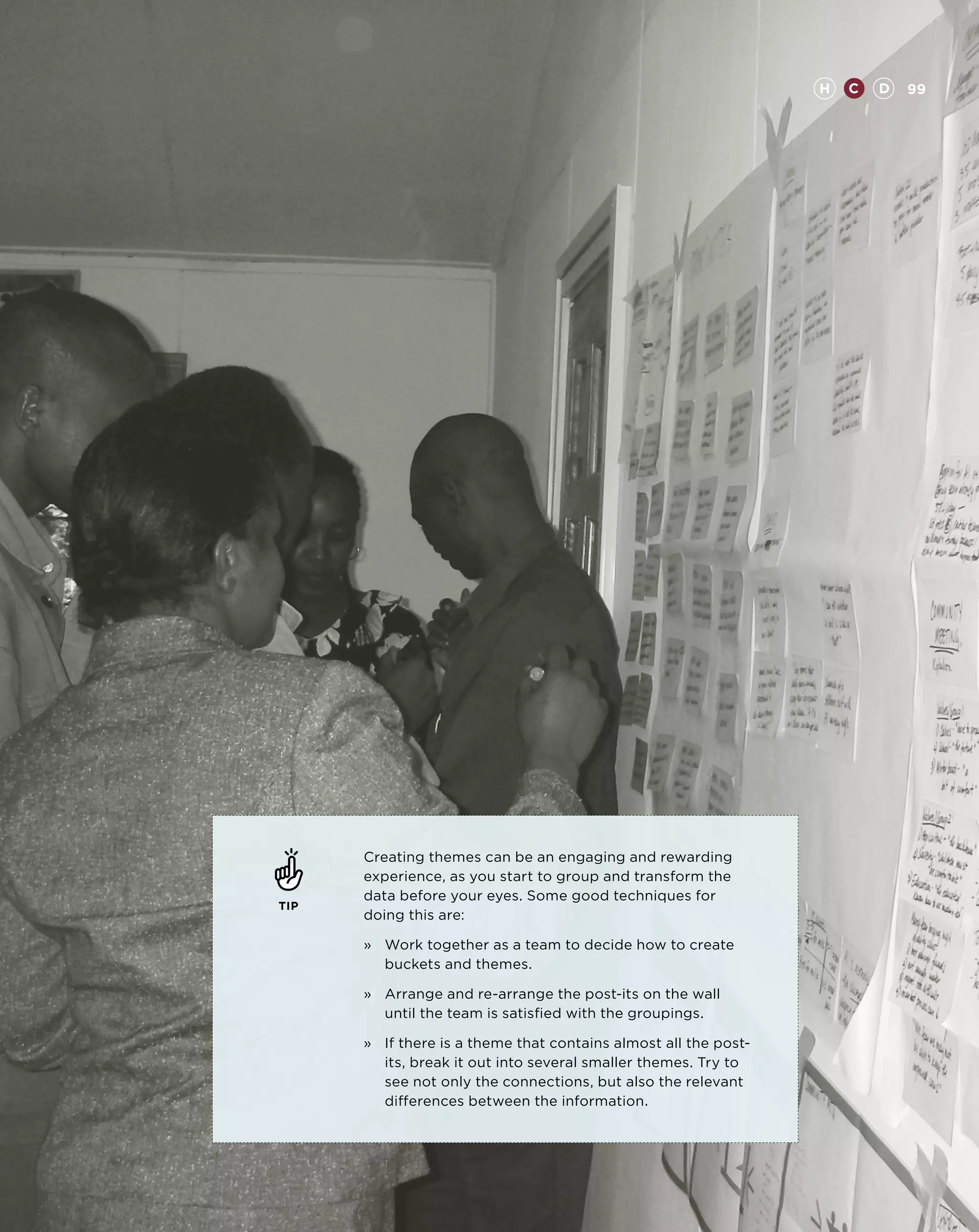 H   C   D   99




      Creating themes can be an engaging and rewarding
      experience, as you start to group and transform the
      data before your eyes. Some good techniques for
TIP
      doing this are:

      »	Work together as a team to decide how to create
         buckets and themes.

      »	Arrange and re-arrange the post-its on the wall
         until the team is satisfied with the groupings.

      »	 there is a theme that contains almost all the post-
         If
         its, break it out into several smaller themes. Try to
         see not only the connections, but also the relevant
         differences between the information.
 