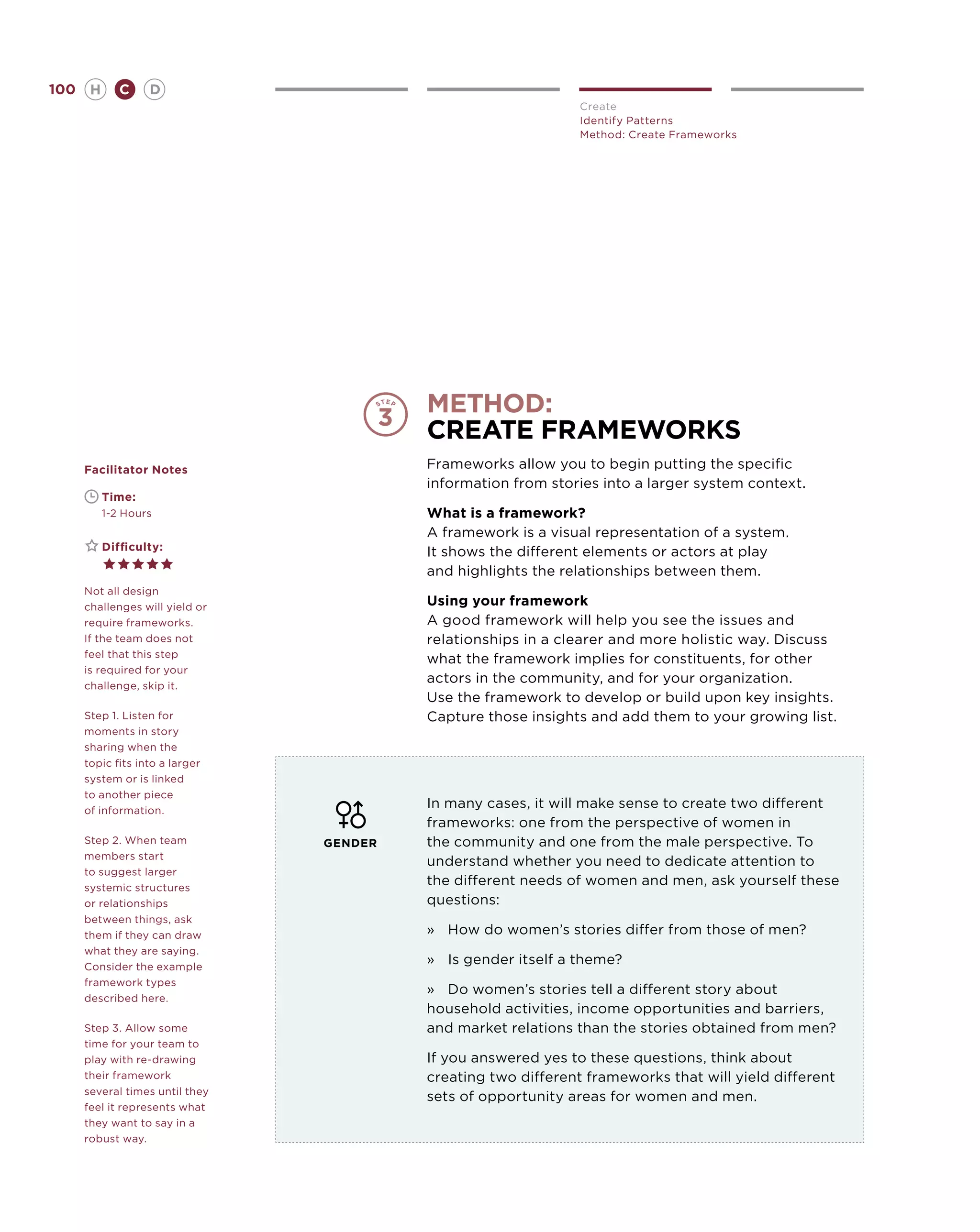 100       H      C    D
                                                                Create
                                                                Identify Patterns
                                                                Method: Create Frameworks




                                          method:
                                          create frameworks
      Facilitator Notes                   Frameworks allow you to begin putting the specific
                                          information from stories into a larger system context.
      	       Time:
      	       1-2 Hours                   What is a framework?
                                          A framework is a visual representation of a system.
      	       Difficulty:                 It shows the different elements or actors at play
                                          and highlights the relationships between them.
      Not all design
      challenges will yield or            Using your framework
      require frameworks.                 A good framework will help you see the issues and
      If the team does not                relationships in a clearer and more holistic way. Discuss
      feel that this step
                                          what the framework implies for constituents, for other
      is required for your
      challenge, skip it.
                                          actors in the community, and for your organization.
                                          Use the framework to develop or build upon key insights.
      Step 1. Listen for                  Capture those insights and add them to your growing list.
      moments in story
      sharing when the
      topic fits into a larger
      system or is linked
      to another piece
      of information.
                                          In many cases, it will make sense to create two different
                                          frameworks: one from the perspective of women in
      Step 2. When team          GENDER   the community and one from the male perspective. To
      members start
                                          understand whether you need to dedicate attention to
      to suggest larger
      systemic structures
                                          the different needs of women and men, ask yourself these
      or relationships                    questions:
      between things, ask
      them if they can draw               »	How do women’s stories differ from those of men?
      what they are saying.
      Consider the example
                                          »	 Is gender itself a theme?
      framework types
                                          »	 Do women’s stories tell a different story about
      described here.
                                          household activities, income opportunities and barriers,
      Step 3. Allow some                  and market relations than the stories obtained from men?
      time for your team to
      play with re-drawing                If you answered yes to these questions, think about
      their framework                     creating two different frameworks that will yield different
      several times until they
                                          sets of opportunity areas for women and men.
      feel it represents what
      they want to say in a
      robust way.
 