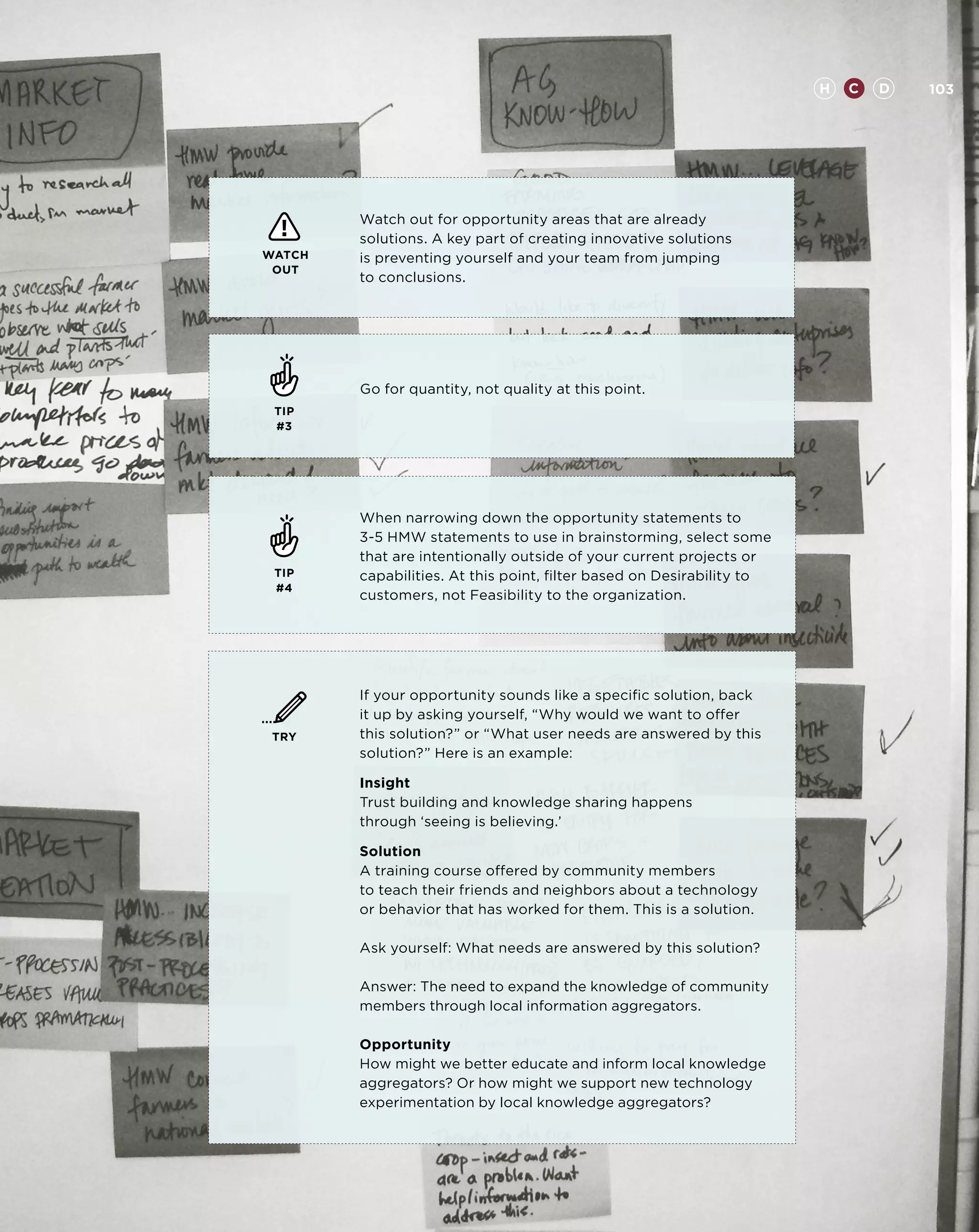 H   C   D   103




        Watch out for opportunity areas that are already
        solutions. A key part of creating innovative solutions
WATCH   is preventing yourself and your team from jumping
 OUT
        to conclusions.




        Go for quantity, not quality at this point.
 TIP
 #3




        When narrowing down the opportunity statements to
        3-5 HMW statements to use in brainstorming, select some
        that are intentionally outside of your current projects or
 TIP    capabilities. At this point, filter based on Desirability to
 #4
        customers, not Feasibility to the organization.




        If your opportunity sounds like a specific solution, back
        it up by asking yourself, “Why would we want to offer
 TRY    this solution?” or “What user needs are answered by this
        solution?” Here is an example:

        Insight
        Trust building and knowledge sharing happens
        through ‘seeing is believing.’

        Solution
        A training course offered by community members
        to teach their friends and neighbors about a technology
        or behavior that has worked for them. This is a solution.

        Ask yourself: What needs are answered by this solution?

        Answer: The need to expand the knowledge of community
        members through local information aggregators.

        Opportunity
        How might we better educate and inform local knowledge
        aggregators? Or how might we support new technology
        experimentation by local knowledge aggregators?
 