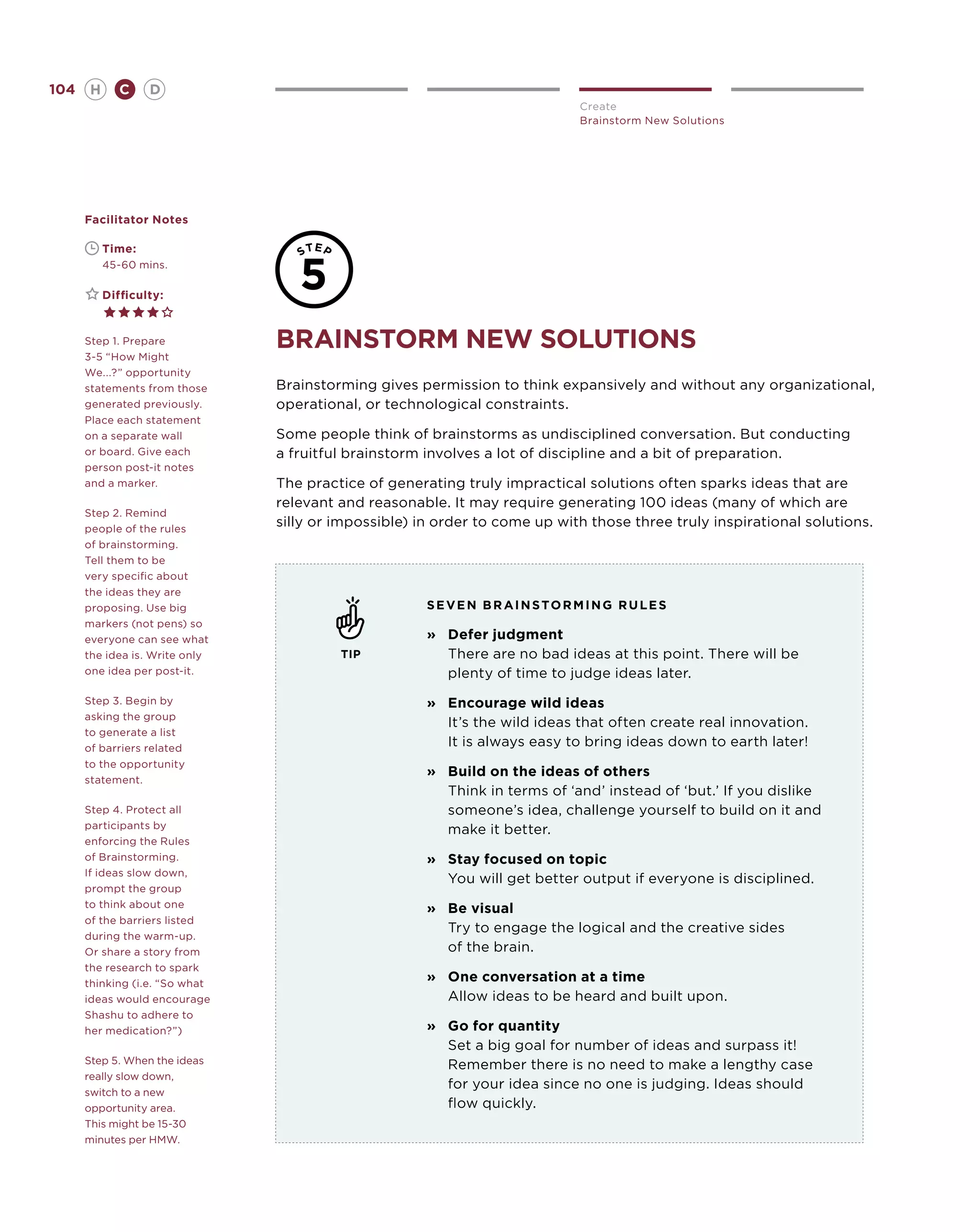 104       H      C    D
                                                                            Create
                                                                            Brainstorm New Solutions




      Facilitator Notes

      	       Time:
      	       45-60 mins.

      	       Difficulty:


      Step 1. Prepare
      3-5 “How Might
                                brainstorm new solutions
      We...?” opportunity
      statements from those     Brainstorming gives permission to think expansively and without any organizational,
      generated previously.     operational, or technological constraints.
      Place each statement
      on a separate wall        Some people think of brainstorms as undisciplined conversation. But conducting
      or board. Give each       a fruitful brainstorm involves a lot of discipline and a bit of preparation.
      person post-it notes
      and a marker.             The practice of generating truly impractical solutions often sparks ideas that are
                                relevant and reasonable. It may require generating 100 ideas (many of which are
      Step 2. Remind
      people of the rules
                                silly or impossible) in order to come up with those three truly inspirational solutions.
      of brainstorming.
      Tell them to be
      very specific about
      the ideas they are
      proposing. Use big                              S e v en brainstorming R U L E S
      markers (not pens) so
      everyone can see what                           »	
                                                        Defer judgment
      the idea is. Write only            TIP            There are no bad ideas at this point. There will be
      one idea per post-it.                             plenty of time to judge ideas later.
      Step 3. Begin by                                »	
                                                        Encourage wild ideas
      asking the group
                                                        It’s the wild ideas that often create real innovation.
      to generate a list
      of barriers related
                                                        It is always easy to bring ideas down to earth later!
      to the opportunity
                                                      »	
                                                        Build on the ideas of others
      statement.
                                                        Think in terms of ‘and’ instead of ‘but.’ If you dislike
      Step 4. Protect all                               someone’s idea, challenge yourself to build on it and
      participants by                                   make it better.
      enforcing the Rules
      of Brainstorming.                               »	
                                                        Stay focused on topic
      If ideas slow down,
                                                        You will get better output if everyone is disciplined.
      prompt the group
      to think about one                              »	 visual
                                                        Be
      of the barriers listed
                                                        Try to engage the logical and the creative sides
      during the warm-up.
      Or share a story from                             of the brain.
      the research to spark
      thinking (i.e. “So what
                                                      »	
                                                        One conversation at a time
      ideas would encourage                             Allow ideas to be heard and built upon.
      Shashu to adhere to
      her medication?”)                               »	 for quantity
                                                        Go
                                                        Set a big goal for number of ideas and surpass it!
      Step 5. When the ideas                            Remember there is no need to make a lengthy case
      really slow down,
                                                        for your idea since no one is judging. Ideas should
      switch to a new
      opportunity area.                                 flow quickly.
      This might be 15-30
      minutes per HMW.
 