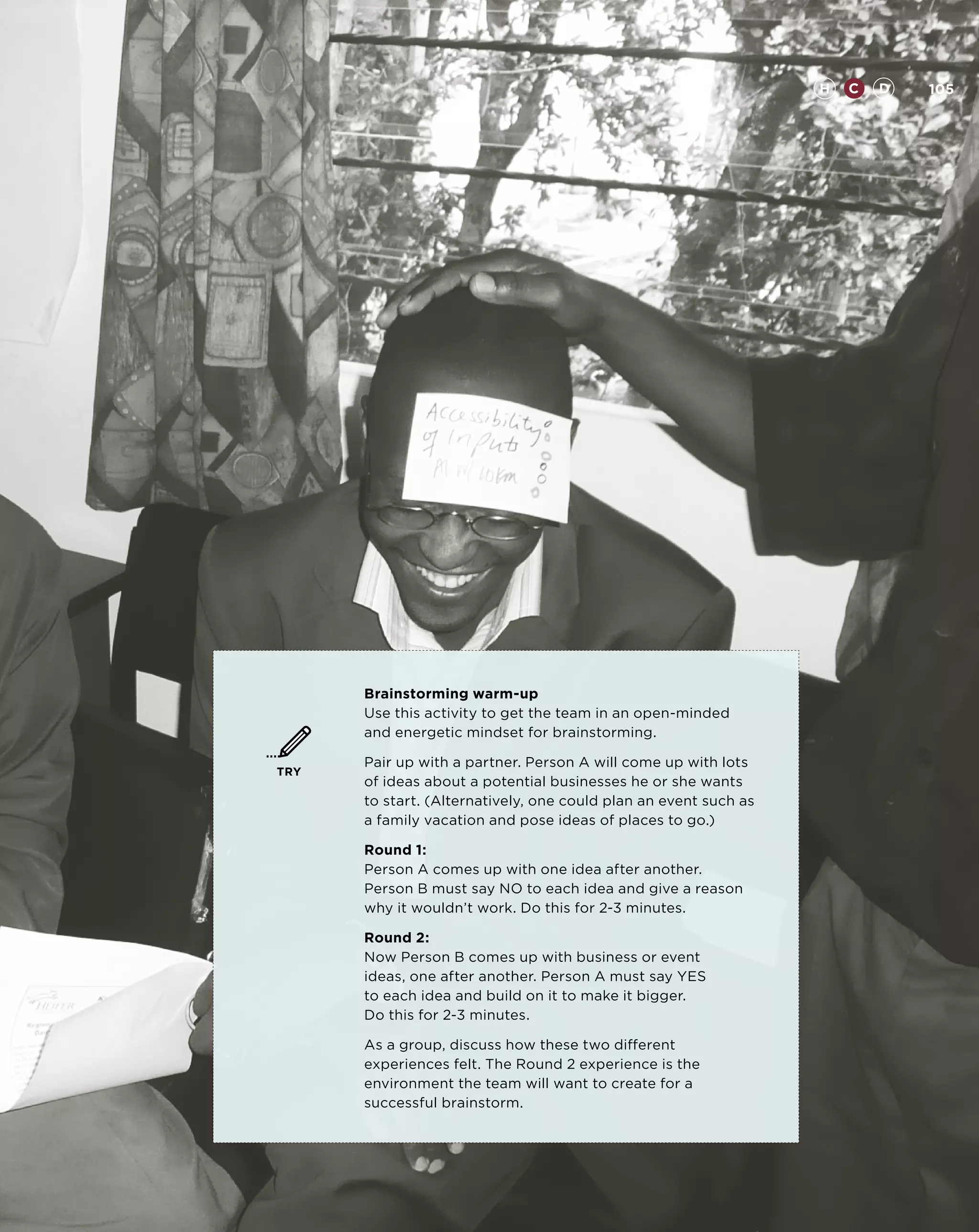 H   C   D   105




      Brainstorming warm-up
      Use this activity to get the team in an open-minded
      and energetic mindset for brainstorming.

      Pair up with a partner. Person A will come up with lots
TRY
      of ideas about a potential businesses he or she wants
      to start. (Alternatively, one could plan an event such as
      a family vacation and pose ideas of places to go.)

      Round 1:
      Person A comes up with one idea after another.
      Person B must say NO to each idea and give a reason
      why it wouldn’t work. Do this for 2-3 minutes.

      Round 2:
      Now Person B comes up with business or event
      ideas, one after another. Person A must say YES
      to each idea and build on it to make it bigger.
      Do this for 2-3 minutes.

      As a group, discuss how these two different
      experiences felt. The Round 2 experience is the
      environment the team will want to create for a
      successful brainstorm.
 