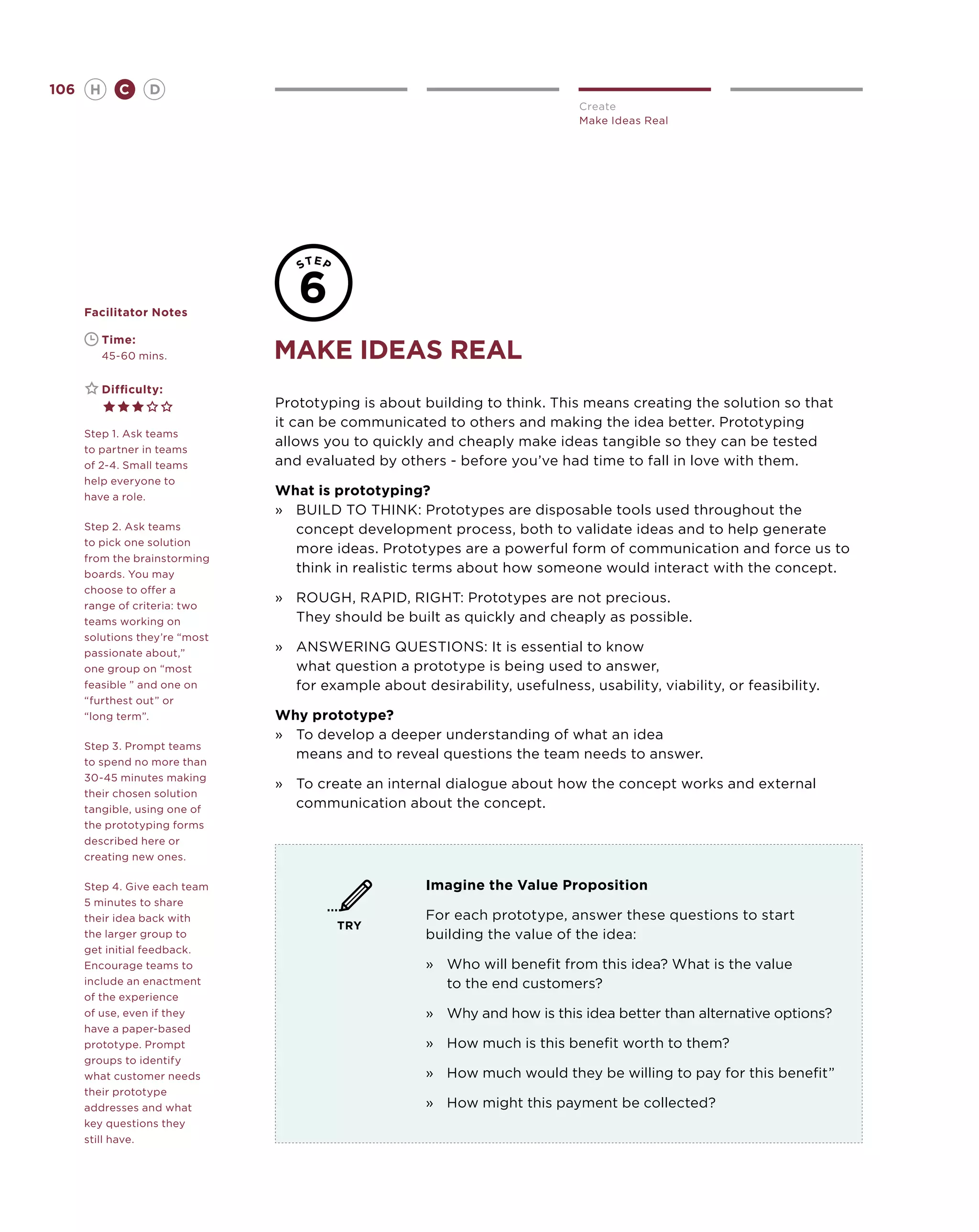 106       H      C    D
                                                                              Create
                                                                              Make Ideas Real




      Facilitator Notes

      	       Time:
      	       45-60 mins.       make ideas REAL
      	       Difficulty:
                                Prototyping is about building to think. This means creating the solution so that
                                it can be communicated to others and making the idea better. Prototyping
      Step 1. Ask teams
                                allows you to quickly and cheaply make ideas tangible so they can be tested
      to partner in teams
      of 2-4. Small teams       and evaluated by others - before you’ve had time to fall in love with them.
      help everyone to
      have a role.
                                What is prototyping?
                                »	BUILD TO THINK: Prototypes are disposable tools used throughout the
      Step 2. Ask teams            concept development process, both to validate ideas and to help generate
      to pick one solution
                                   more ideas. Prototypes are a powerful form of communication and force us to
      from the brainstorming
      boards. You may
                                   think in realistic terms about how someone would interact with the concept.
      choose to offer a
                                »	ROUGH, RAPID, RIGHT: Prototypes are not precious.
      range of criteria: two
      teams working on             They should be built as quickly and cheaply as possible.
      solutions they’re “most
      passionate about,”
                                »	ANSWERING QUESTIONS: It is essential to know
      one group on “most           what question a prototype is being used to answer,
      feasible ” and one on        for example about desirability, usefulness, usability, viability, or feasibility.
      “furthest out” or
      “long term”.              Why prototype?
                                »	 develop a deeper understanding of what an idea
                                   To
      Step 3. Prompt teams
                                   means and to reveal questions the team needs to answer.
      to spend no more than
      30-45 minutes making
                                »	 create an internal dialogue about how the concept works and external
                                   To
      their chosen solution
      tangible, using one of
                                   communication about the concept.
      the prototyping forms
      described here or
      creating new ones.

      Step 4. Give each team                           Imagine the Value Proposition
      5 minutes to share
      their idea back with                             For each prototype, answer these questions to start
                                         TRY
      the larger group to                              building the value of the idea:
      get initial feedback.
      Encourage teams to                               »	Who will benefit from this idea? What is the value
      include an enactment                                to the end customers?
      of the experience
      of use, even if they                             »	 Why and how is this idea better than alternative options?
      have a paper-based
      prototype. Prompt                                »	How much is this benefit worth to them?
      groups to identify
      what customer needs                              »	How much would they be willing to pay for this benefit”
      their prototype
      addresses and what                               »	How might this payment be collected?
      key questions they
      still have.
 