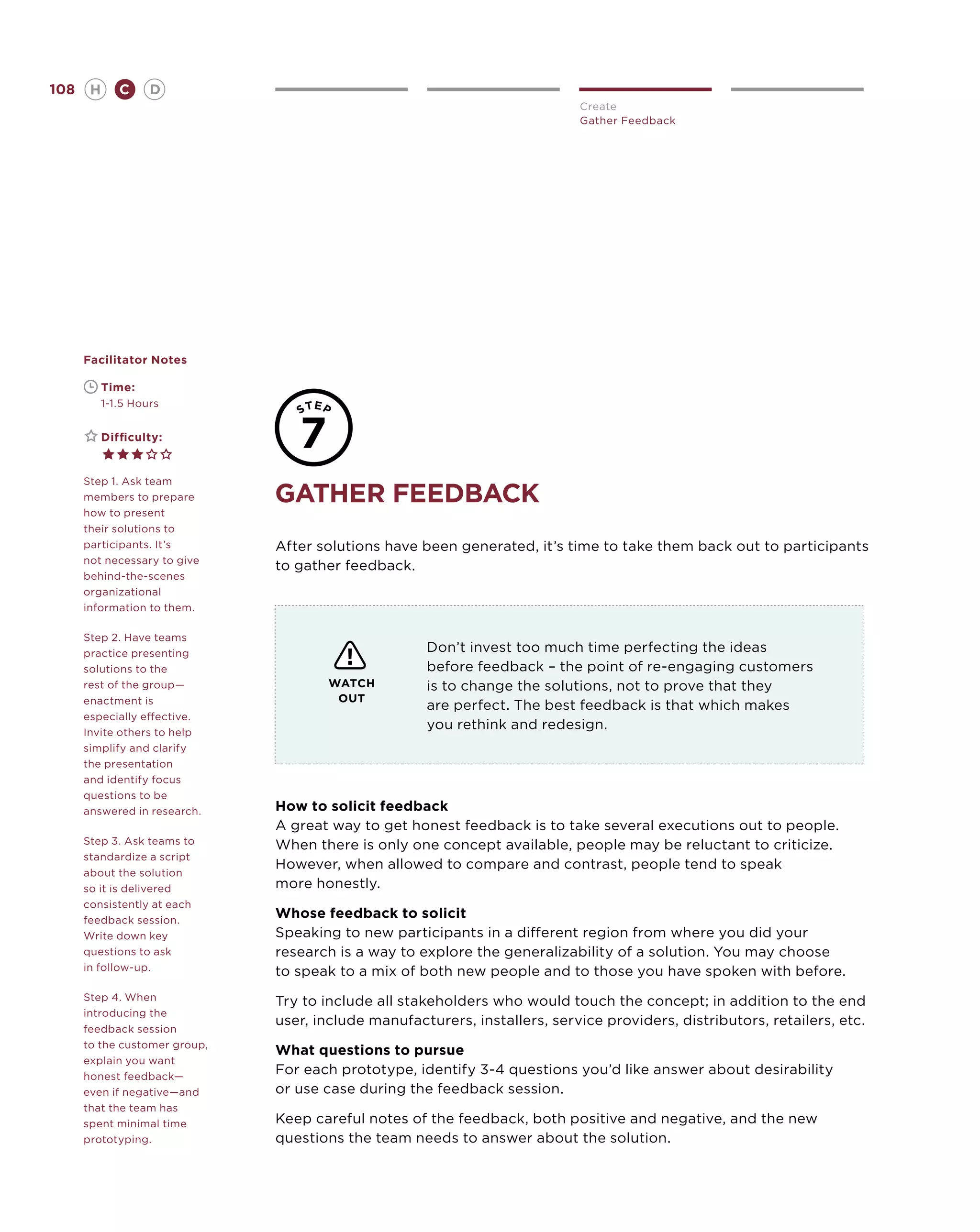 108       H      C     D
                                                                            Create
                                                                            Gather Feedback




      Facilitator Notes

      	       Time:
      	       1-1.5 Hours


      	       Difficulty:


      Step 1. Ask team
      members to prepare       gather feedback
      how to present
      their solutions to
      participants. It’s       After solutions have been generated, it’s time to take them back out to participants
      not necessary to give
                               to gather feedback.
      behind-the-scenes
      organizational
      information to them.

      Step 2. Have teams
      practice presenting                            Don’t invest too much time perfecting the ideas
      solutions to the                               before feedback – the point of re-engaging customers
      rest of the group—               WATCH         is to change the solutions, not to prove that they
      enactment is                      OUT
                                                     are perfect. The best feedback is that which makes
      especially effective.
      Invite others to help
                                                     you rethink and redesign.
      simplify and clarify
      the presentation
      and identify focus
      questions to be
      answered in research.    How to solicit feedback
                               A great way to get honest feedback is to take several executions out to people.
      Step 3. Ask teams to     When there is only one concept available, people may be reluctant to criticize.
      standardize a script
                               However, when allowed to compare and contrast, people tend to speak
      about the solution
      so it is delivered       more honestly.
      consistently at each
      feedback session.
                               Whose feedback to solicit
      Write down key           Speaking to new participants in a different region from where you did your
      questions to ask         research is a way to explore the generalizability of a solution. You may choose
      in follow-up.            to speak to a mix of both new people and to those you have spoken with before.
      Step 4. When             Try to include all stakeholders who would touch the concept; in addition to the end
      introducing the
                               user, include manufacturers, installers, service providers, distributors, retailers, etc.
      feedback session
      to the customer group,
                               What questions to pursue
      explain you want
      honest feedback—
                               For each prototype, identify 3-4 questions you’d like answer about desirability
      even if negative—and     or use case during the feedback session.
      that the team has
      spent minimal time       Keep careful notes of the feedback, both positive and negative, and the new
      prototyping.             questions the team needs to answer about the solution.
 