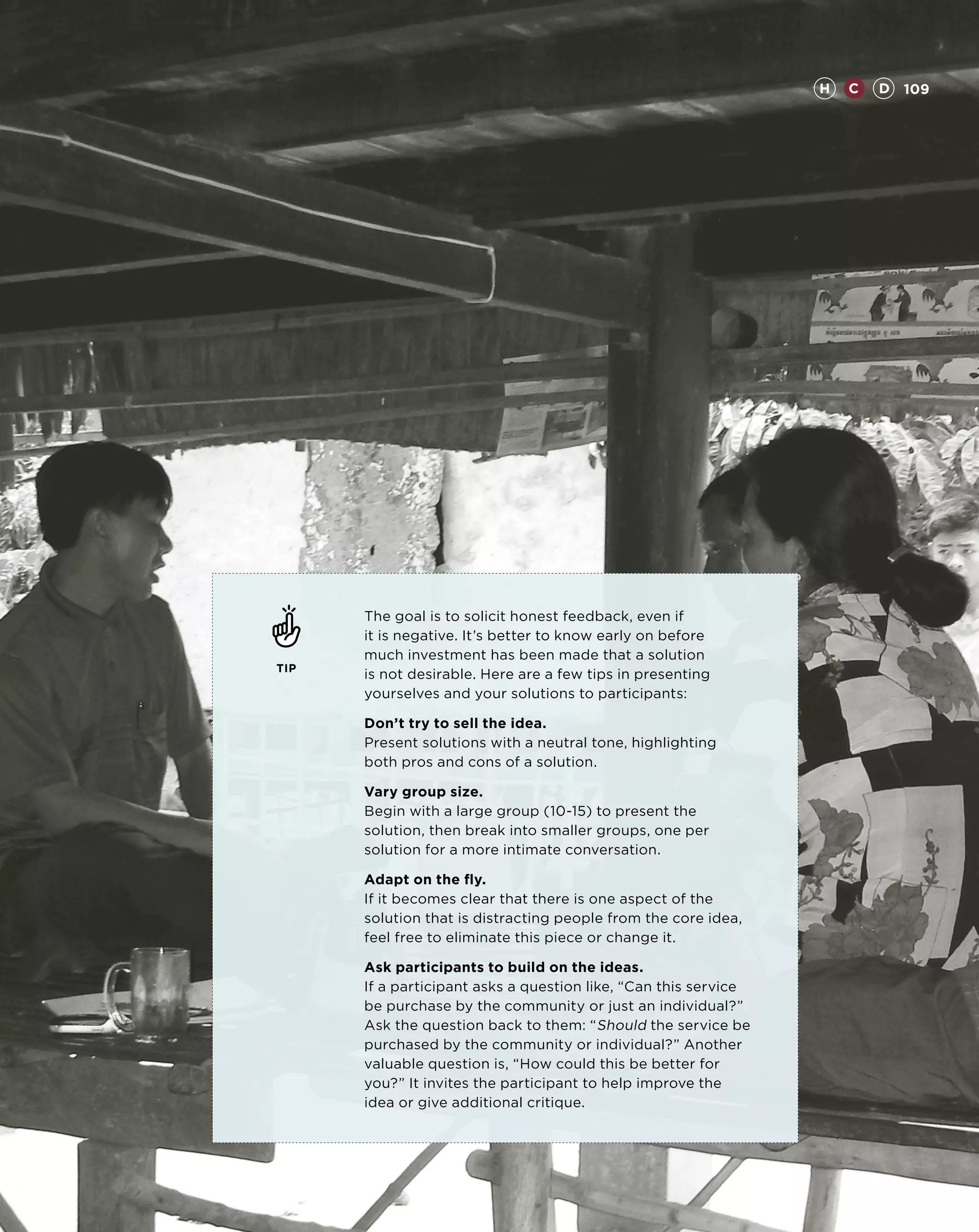 H   C   D 109




      The goal is to solicit honest feedback, even if
      it is negative. It’s better to know early on before
      much investment has been made that a solution
TIP
      is not desirable. Here are a few tips in presenting
      yourselves and your solutions to participants:

      Don’t try to sell the idea.
      Present solutions with a neutral tone, highlighting
      both pros and cons of a solution.

      Vary group size.
      Begin with a large group (10-15) to present the
      solution, then break into smaller groups, one per
      solution for a more intimate conversation.

      Adapt on the fly.
      If it becomes clear that there is one aspect of the
      solution that is distracting people from the core idea,
      feel free to eliminate this piece or change it.

      Ask participants to build on the ideas.
      If a participant asks a question like, “Can this service
      be purchase by the community or just an individual?”
      Ask the question back to them: “ Should the service be
      purchased by the community or individual?” Another
      valuable question is, “How could this be better for
      you?” It invites the participant to help improve the
      idea or give additional critique.
 